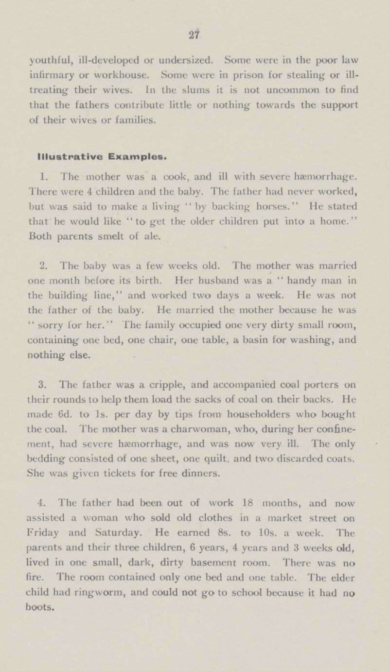 27 youthful, ill-developed or undersized. Some were in the poor law infirmary or workhouse. Some were in prison for stealing or ill treating their wives. In the slums it is not uncommon to find that the fathers contribute little or nothing towards the support of their wives or families. Illustrative Examples. 1. The mother was a cook, and ill with severe hæmorrhage. There were 4 children and the baby. The father had never worked, but was said to make a living by backing horses. He stated that he would like to get the older children put into a home. Both parents smelt of ale. 2. The baby was a few weeks old. The mother was married one month before its birth. Her husband was a handy man in the building line, and worked two days a week. He was not the father of the baby. He married the mother because he was  sorry for her. The family occupied one very dirty small room, containing one bed, one chair, one table, a basin for washing, and nothing else. 3. The father was a cripple, and accompanied coal porters on their rounds to help them load the sacks of coal on their backs. He made 6d. to 1s. per day by tips from householders who bought the coal. The mother was a charwoman, who, during her confine ment, had severe haemorrhage, and was now very ill. The only bedding consisted of one sheet, one quilt, and two discarded coats. She was given tickets for free dinners. 4. The father had been out of work 18 months, and now assisted a woman who sold old clothes in a market street on Friday and Saturday. He earned 8s. to 10s. a week. The parents and their three children, 6 years, 4 years and 3 weeks old, lived in one small, dark, dirty basement room. There was no fire. The room contained only one bed and one table. The elder child had ringworm, and could not go to school because it had no boots.