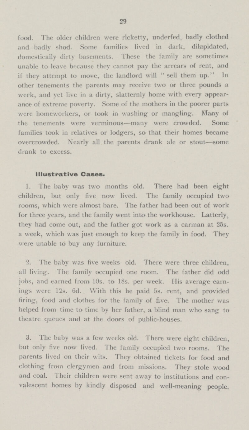 29 food. The older children were ricketty, underfed, badly clothed and badly shod. Some families lived in dark, dilapidated, domestically dirty basements. These the family are sometimes unable to leave because they cannot pay the arrears of rent, and if they attempt to move, the landlord will sell them up. In other tenements the parents may receive two or three pounds a week, and yet live in a dirty, slatternly home with every appear ance of extreme poverty. Some of the mothers in the poorer parts were homeworkers, or took in washing or mangling. Many of the tenements were verminous—many were crowded. Some families took in relatives or lodgers, so that their homes became overcrowded. Nearly all the parents drank ale or stout—some drank to excess. Illustrative Cases. 1. The baby was two months old. There had been eight children, but only five now lived. The family occupied two rooms, which were almost bare. The father had been out of work for three years, and the family went into the workhouse. Latterly, they had come out, and the father got work as a carman at 25s. a week, which was just enough to keep the family in food. They were unable to buy any furniture. 2. The baby was five weeks old. There were three children, all living. The family occupied one room. The father did odd jobs, and earned from 10s. to 18s. per week. His average earn ings were 12s. 6d. With this he paid 5s. rent, and provided firing, food and clothes for the family of five. The mother was helped from time to time by her father, a blind man who sang to theatre queues and at the doors of public-houses. 3. The baby was a few weeks old. There were eight children, but only five now lived. The family occupied two rooms. The parents lived on their wits. They obtained tickets for food and clothing from clergymen and from missions. They stole wood and coal. Their children were sent away to institutions and con valescent homes by kindly disposed and well-meaning people.