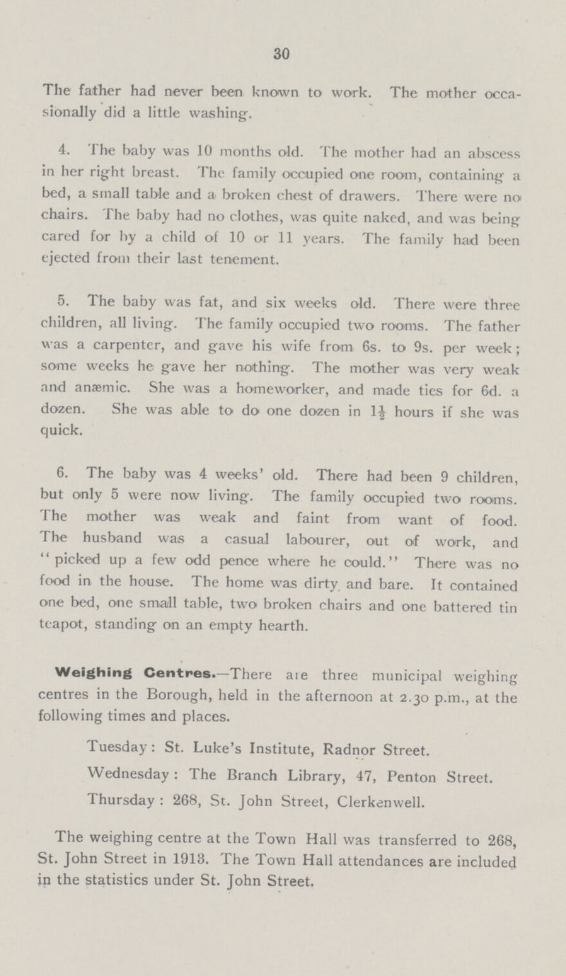 30 The father had never been known to work. The mother occa sionally did a little washing-. 4. The baby was 10 months old. The mother had an abscess in her right breast. The family occupied one room, containing a bed, a small table and a broken chest of drawers. There were no chairs. The baby had no clothes, was quite naked, and was being cared for by a child of 10 or 11 years. The family had been ejected from their last tenement. 5. The baby was fat, and six weeks old. There were three children, all living. The family occupied two rooms. The father was a carpenter, and gave his wife from 6s. to 9s. per week ; some weeks he gave her nothing. The mother was very weak and anaemic. She was a homeworker, and made ties for 6d. a dozen. She was able to do one dozen in 1½ hours if she was quick. 6. The baby was 4 weeks' old. There had been 9 children, but only 5 were now living. The family occupied two rooms. The mother was weak and faint from want of food. The husband was a casual labourer, out of work, and picked up a few odd pence where he could. There was no food in the house. The home was dirty and bare. It contained one bed, one small table, two broken chairs and one battered tin teapot, standing on an empty hearth. Weighing Centres.—There are three municipal weighing centres in the Borough, held in the afternoon at 2.30 p.m., at the following times and places. Tuesday: St. Luke's Institute, Radnor Street. Wednesday : The Branch Library, 47, Penton Street. Thursday : 268, St. John Street, Clerkenwell. The weighing centre at the Town Hall was transferred to 268, St. John Street in 1913. The Town Hall attendances are included in the statistics under St. John Street.