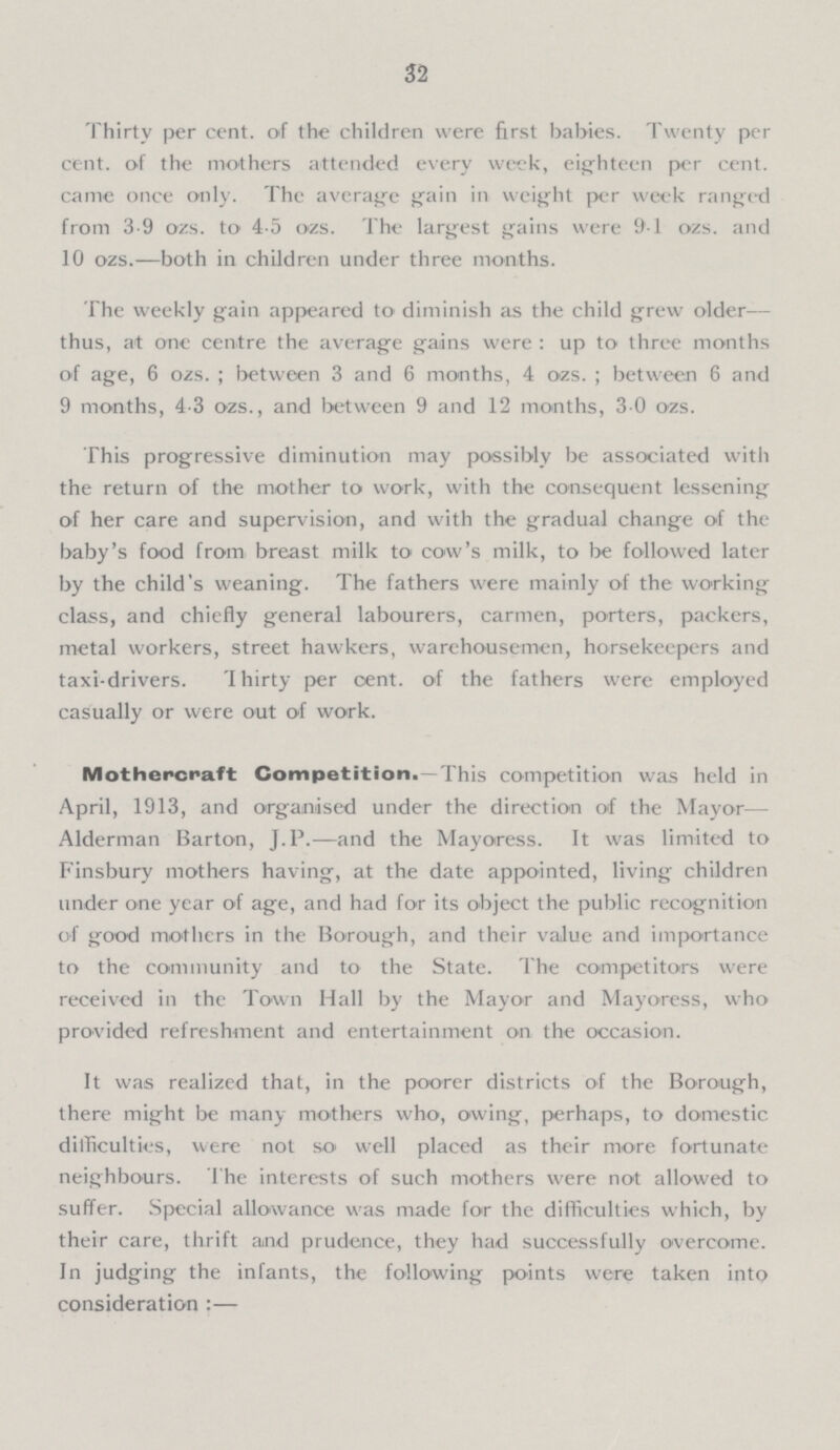 32 Thirty per cent. of the children were first babies. Twenty per cent. of the mothers attended every week, eighteen per cent. came once only. The average gain in weight per week ranged from 3-9 ozs. to 4-5 ozs. The largest gains were 91 ozs. and 10 ozs.—both in children under three months. The weekly gain appeared to diminish as the child grew older— thus, at one centre the average gains were : up to three months of age, 6 ozs.; between 3 and 6 months, 4 ozs.; between 6 and 9 months, 4.3 ozs., and between 9 and 12 months, 3 0 ozs. This progressive diminution may possibly be associated with the return of the mother to work, with the consequent lessening of her care and supervision, and with the gradual change of the baby's food from breast milk to cow's milk, to be followed later by the child's weaning. The fathers were mainly of the working class, and chiefly general labourers, carmen, porters, packers, metal workers, street hawkers, warehousemen, horsekeepers and taxi-drivers. Thirty per cent. of the fathers were employed casually or were out of work. Mothercraft Competition.—This competition was held in April, 1913, and organised under the direction of the Mayor— Alderman Barton, J. P. and the Mayoress. It was limited to Finsbury mothers having, at the date appointed, living children under one year of age, and had for its object the public recognition of good mothers in the Borough, and their value and importance to the community and to the State. The competitors were received in the Town Hall by the Mayor and Mayoress, who provided refreshment and entertainment on the occasion. It was realized that, in the poorer districts of the Borough, there might be many mothers who, owing, perhaps, to domestic difficulties, were not so well placed as their more fortunate neighbours. The interests of such mothers were not allowed to suffer. Special allowance was made for the difficulties which, by their care, thrift and prudence, they had successfully overcome. In judging the infants, the following points were taken into consideration :—