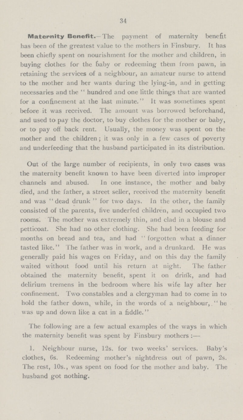 34 Maternity Benefit.—The payment of maternity benefit has been of the greatest value to the mothers in Finsbury. It has been chiefly spent on nourishment for the mother and children, in buying clothes for the Gaby or redeeming them from pawn, in retaining the services of a neighbour, an amateur nurse to attend to the mother and her wants during the lying-in, and in getting necessaries and the hundred and one little things that are wanted for a confinement at the last minute. It was sometimes spent before it was received. The amount was borrowed beforehand, and used to pay the doctor, to buy clothes for the mother or baby, or to pay off back rent. Usually, the money was spent on the mother and the children; it was only in a few cases of poverty and underfeeding that the husband participated in its distribution. Out of the large number of recipients, in only two cases was the maternity benefit known to have been diverted into improper channels and abused. In one instance, the mother and baby died, and the father, a street seller, received the maternity benefit and was dead drunk for two days. In the other, the family consisted of the parents, five underfed children, and occupied two rooms. The mother was extremely thin, and clad in a blouse and petticoat. She had no other clothing. She had been feeding for months on bread and tea, and had forgotten what a dinner tasted like. The father was in work, and a drunkard. He was generally paid his wages on Friday, and on this day the family waited without food until his return at night. The father obtained the maternity benefit, spent it on drink, and had delirium tremens in the bedroom where his wife lay after her confinement. Two constables and a clergyman had to come in to hold the father down, while, in the words of a neighbour, The was up and down like a cat in a fiddle.'' The following are a few actual examples of the ways in which the maternity benefit was spent by Finsbury mothers :— 1. Neighbour nurse, 12s. for two weeks' services. Baby's clothes, 6s. Redeeming mother's nightdress out of pawn, 2s. The rest, 10s., was spent on food for the mother and baby. The husband got nothing.