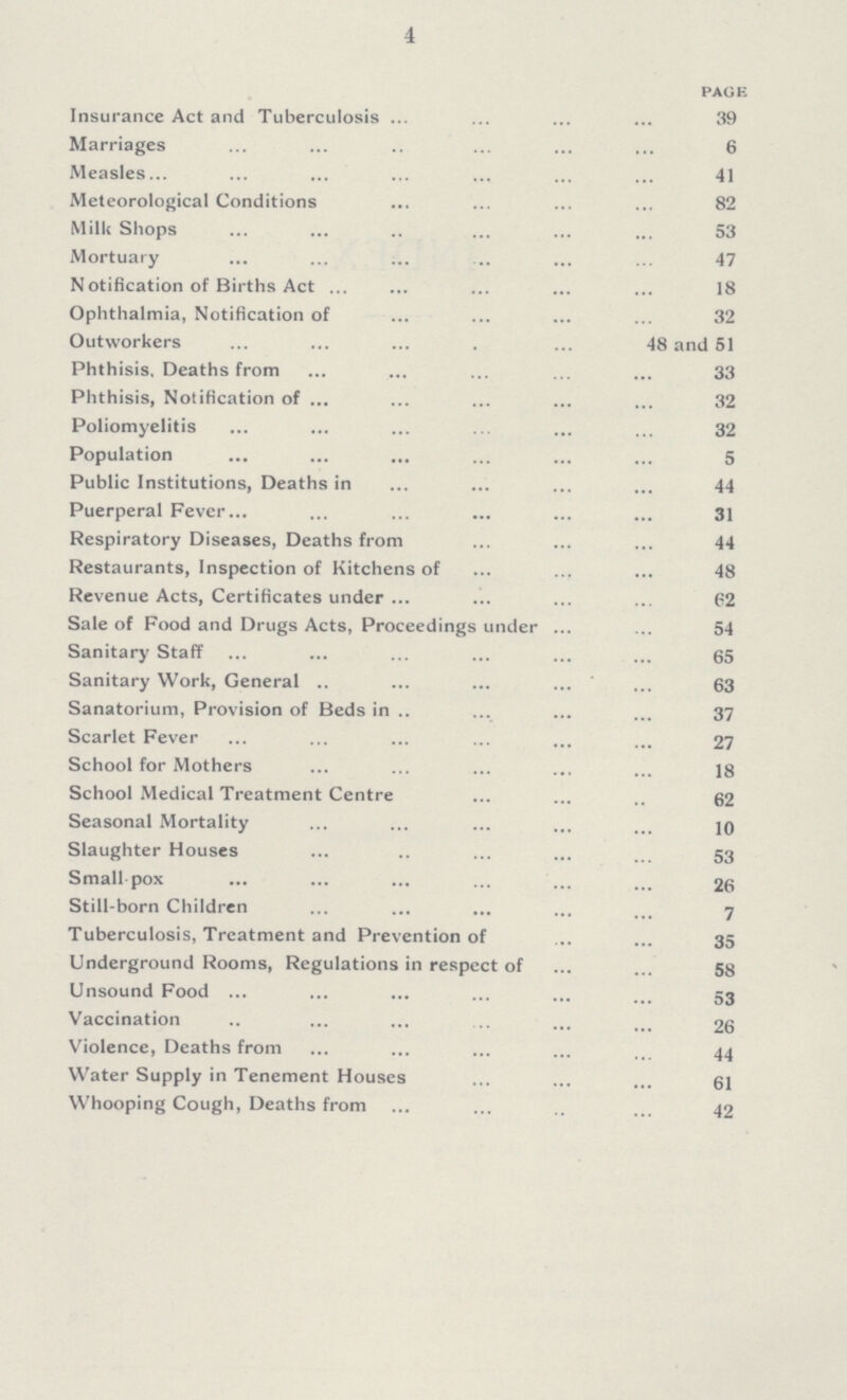 4 page Insurance Act and Tuberculosis 39 Marriages 6 Measles 41 Meteorological Conditions 82 Milk Shops 53 Mortuary 47 Notification of Births Act 18 Ophthalmia, Notification of 32 Outworkers 48 and 51 Phthisis. Deaths from 33 Phthisis, Notification of 32 Poliomyelitis 32 Population 5 Public Institutions, Deaths in 44 Puerperal Fever 31 Respiratory Diseases, Deaths from 44 Restaurants, Inspection of Kitchens of 48 Revenue Acts, Certificates under 62 Sale of Food and Drugs Acts, Proceedings under 54 Sanitary Staff 65 Sanitary Work, General 63 Sanatorium, Provision of Beds in 37 Scarlet Fever 27 School for Mothers 18 School Medical Treatment Centre 62 Seasonal Mortality 10 Slaughter Houses 53 Small pox 26 Still-born Children 7 Tuberculosis, Treatment and Prevention of 35 Underground Rooms, Regulations in respect of 58 Unsound Food 53 Vaccination 26 Violence, Deaths from 44 Water Supply in Tenement Houses 61 Whooping Cough, Deaths from 42