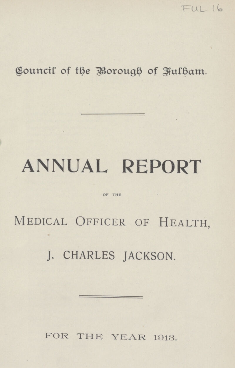 FUL 16 Council of the Borough of Fulham. ANNUAL REPORT of the Medical Officer of Health, J. CHARLES JACKSON. FOR THE YEAR 1913.