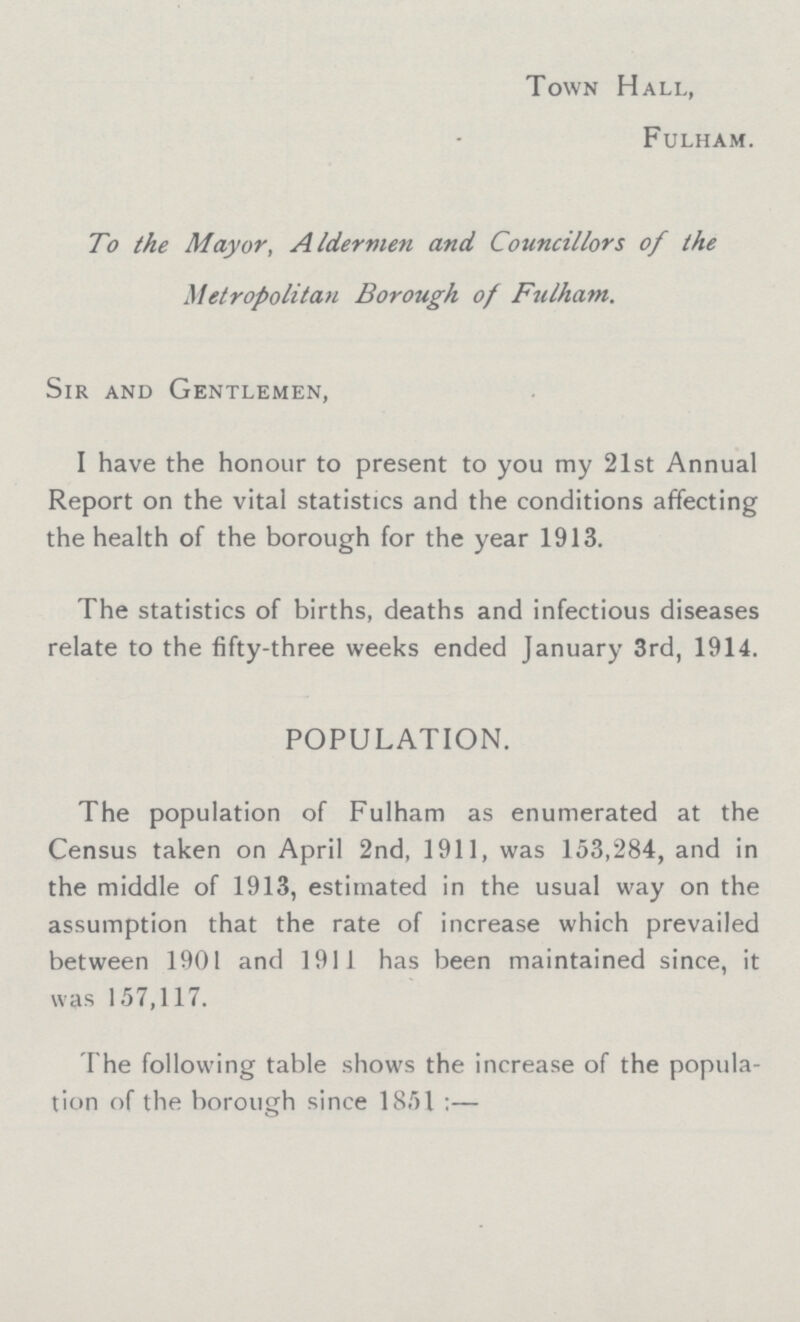 Town Hall, Fulham. To the Mayor, Aldermen and Councillors of the Metropolitan Borough of Fulham. Sir and Gentlemen, I have the honour to present to you my 21st Annual Report on the vital statistics and the conditions affecting the health of the borough for the year 1913. The statistics of births, deaths and infectious diseases relate to the fifty-three weeks ended January 3rd, 1914. POPULATION. The population of Fulham as enumerated at the Census taken on April 2nd, 1911, was 153,284, and in the middle of 1913, estimated in the usual way on the assumption that the rate of increase which prevailed between 1901 and 1911 has been maintained since, it was 157,117. The following table shows the increase of the popula tion of the borough since 1851 :—