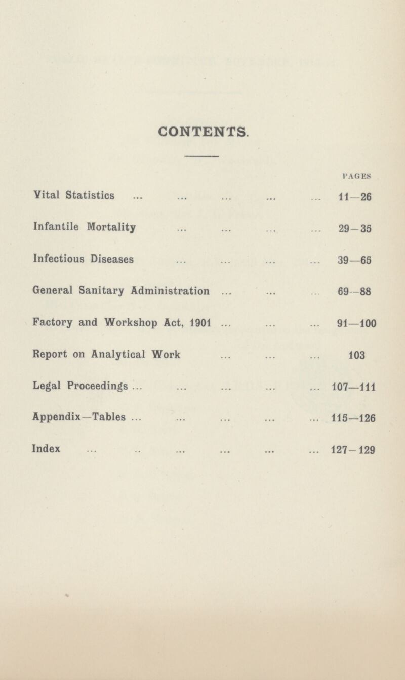 CONTENTS. pages Vital Statistics 11- 26 Infantile Mortality 29-35 Infectious Diseases 39-65 General Sanitary Administration 69-88 Factory and Workshop Act, 1901 91-100 Report on Analytical Work 103 Legal Proceedings 107-111 Appendix—Tables 115-126 Index 127-129