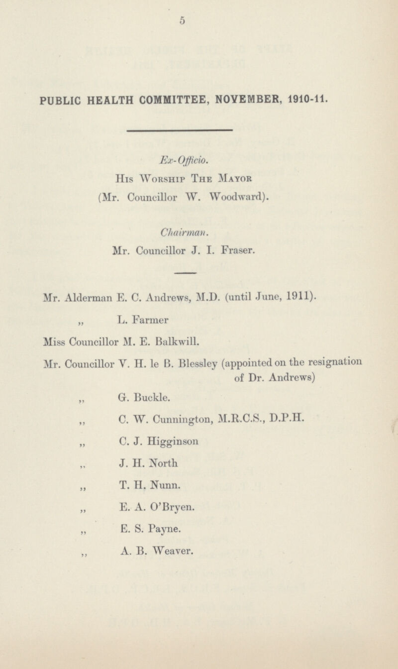 5 PUBLIC HEALTH COMMITTEE, NOVEMBER, 1910-11. Ex- Officio. His Worship The Mayor (Mr. Councillor W. Woodward). Chairman. Mr. Councillor J. I. Fraser. Mr. Alderman E. C. Andrews, M.D. (until June, 1911). „ L. Farmer Miss Councillor M. E. Balkwill. Mr. Councillor V. II. le B. Blessley (appointed on the resignation of Dr. Andrews) „ G. Buckle. ,, C. W. Cunnington, M.R.C.S., D.P.H. „ C. J. Higginson J. H. North „ T. H. Nunn. „ E. A. O'Bryen. ,, E. S. Payne. „ A. B. Weaver.