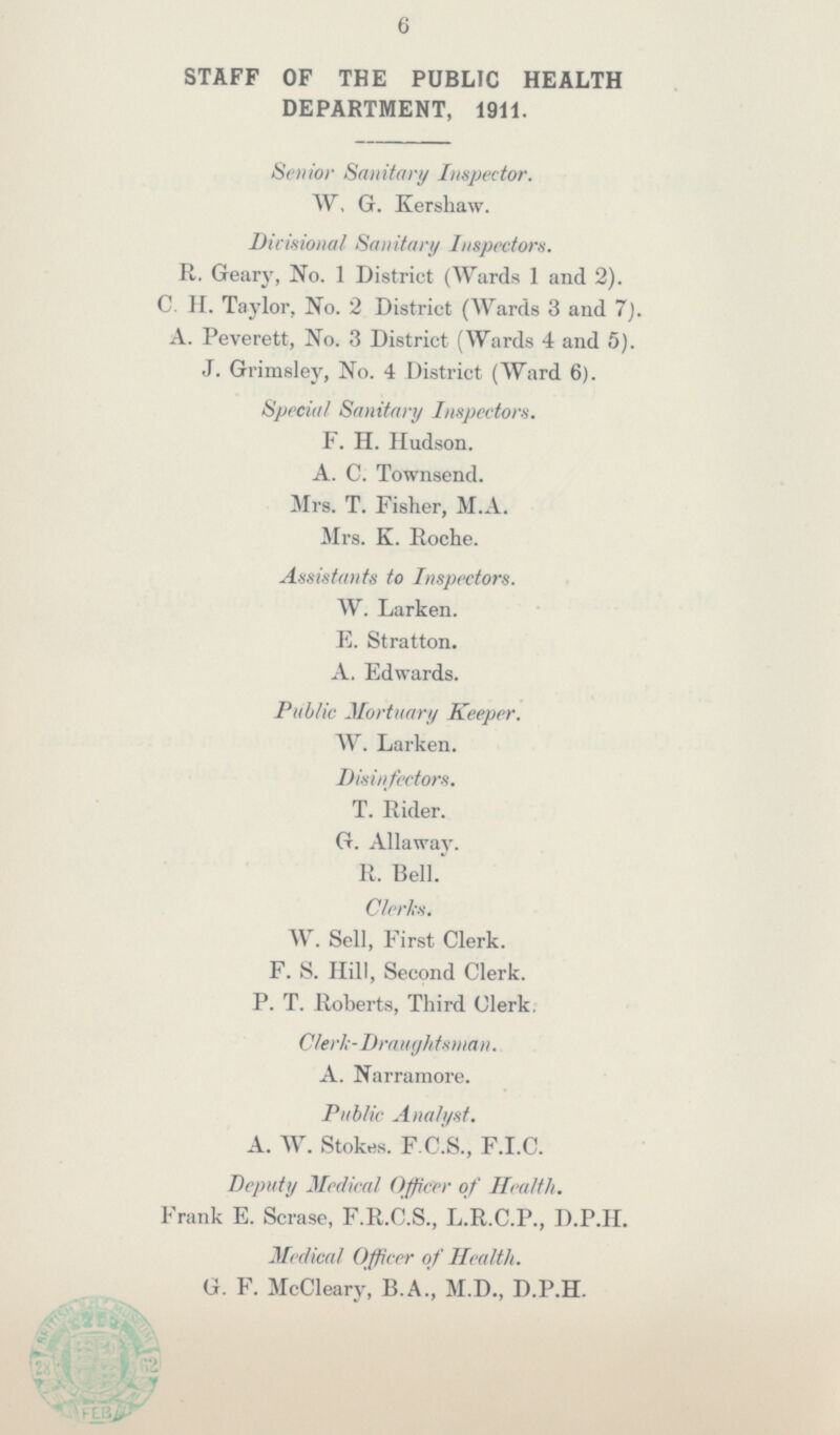 6 STAFF OF THE PUBLIC HEALTH DEPARTMENT, 1911. Senior Sanitary Inspector. W, G. Kershaw. Divisional Sanitary Inspectors. R. Geary, No. 1 District (Wards 1 and 2). C. II. Taylor, No. 2 District (Wards 3 and 7). A. Peverett, No. 3 District (Wards 4 and 5). J. Grimsley, No. 4 District (Ward 6). Special Sanitary Inspectors. F. H. Hudson. A. C. Townsend. Mrs. T. Fisher, M.A. Mrs. K. Roche. Assistants to Inspectors. W. Larken. E. Stratton. A. Edwards. Public Mortuary Keeper. W. Larken. Disin/cctors. T. Rider. G. Allaway. R. Bell. Clerks. W. Sell, First Clerk. F. S. Hill, Second Clerk. P. T. Roberts, Third Clerk. Clerk-Draughtsman. A. Narramore. Public Analyst. A. W. Stokes. F.C.S., F.I.C. Deputy Medical Officer of Health. Frank E. Scrase, F.R.C.S., L.R.C.P., D.P.H. Medical Officer of Health. G. F. McCleary, B.A., M.D., D.P.H.