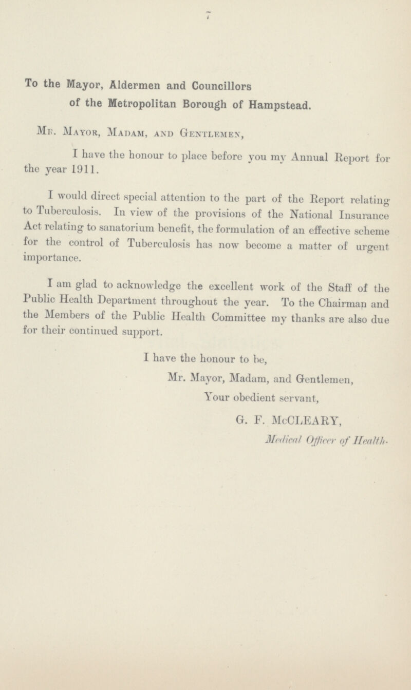 4 To the Mayor, Aldermen and Councillors of the Metropolitan Borough of Hampstead. MR. Mayor, Madam, and Gentlemen, I have the honour to place before you ray Annual Report for the year 1911. I would direct special attention to the part of the Report relating to Tuberculosis. In view of the provisions of the National Insurance Act relating to sanatorium benefit, the formulation of an effective scheme for the control of Tuberculosis has now become a matter of urgent importance. I am glad to acknowledge the excellent work of the Staff of the Public Health Department throughout the year. To the Chairman and the Members of the Public Health Committee my thanks are also due for their continued support. I have the honour to be, Mr. Mayor, Madam, and Gentlemen, Your obedient servant, G. F. McCLEARY, Medical Officer of Health