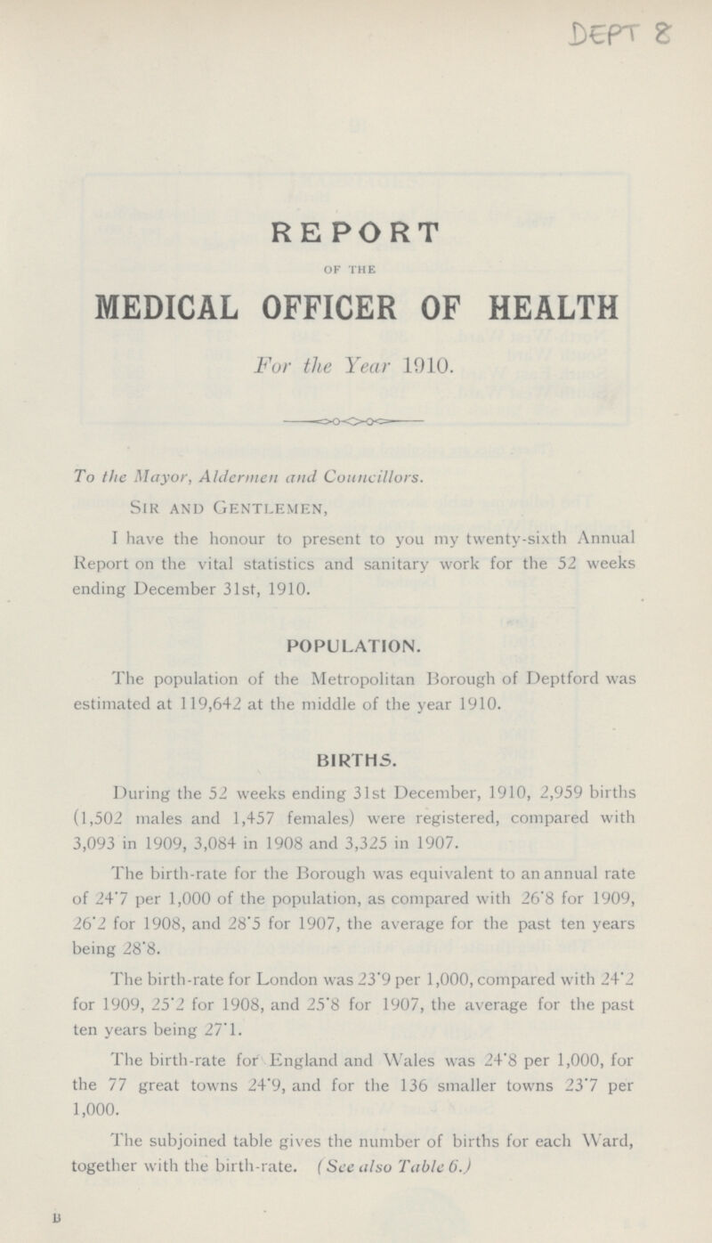 DEPT 8 REPORT OF THE MEDICAL OFFICER OF HEALTH For the Year 1910. To the Mayor, Aldermen and Councillors. Sir and Gentlemen, I have the honour to present to you my twenty-sixth Annual Report on the vital statistics and sanitary work for the 52 weeks ending December 31st, 1910. POPULATION. The population of the Metropolitan Borough of Deptford was estimated at 119,642 at the middle of the year 1910. BIRTHS. During the 52 weeks ending 31st December, 1910, 2,959 births (1,502 males and 1,457 females) were registered, compared with 3,093 in 1909, 3,084 in 1908 and 3,325 in 1907. The birth-rate for the Borough was equivalent to an annual rate of 24.7 per 1,000 of the population, as compared with 26.8 for 1909, 26.2 for 1908, and 28.5 for 1907, the average for the past ten years being 28.8. The birth-rate for London was 23.9 per 1,000, compared with 24.2 for 1909, 25.2 for 1908, and 25.8 for 1907, the average for the past ten years being 27.1. The birth-rate for England and Wales was 24-8 per 1,000, for the 77 great towns 24.9, and for the 136 smaller towns 23.7 per 1,000. The subjoined table gives the number of births for each Ward, together with the birth-rate. (See also Table 6.)