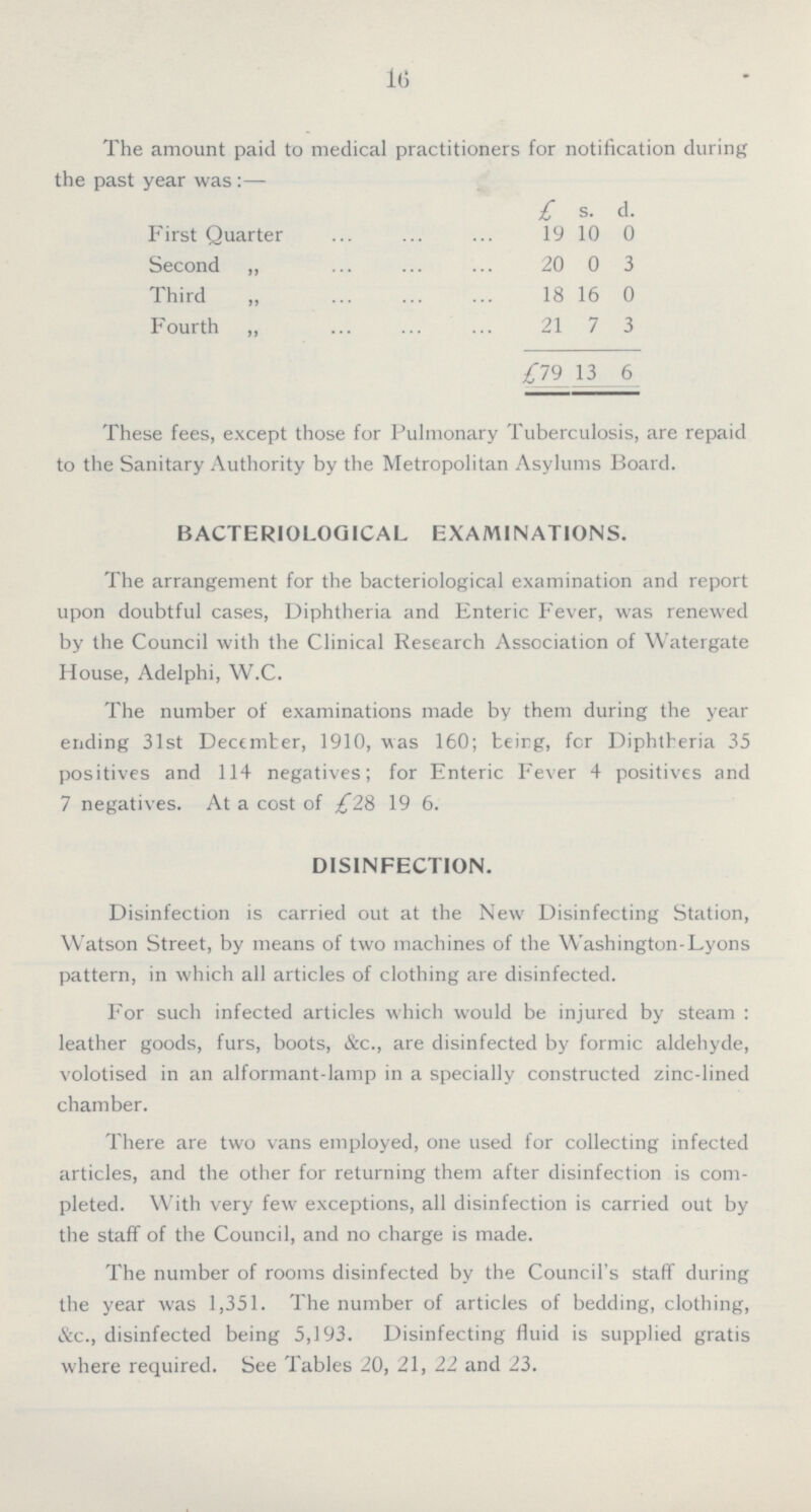 16 The amount paid to medical practitioners for notification during the past year was :— £ s. d. First Quarter 19 10 0 Second „ 20 0 3 Third „ 18 16 0 Fourth „ 21 7 3 £79 13 6 These fees, except those for Pulmonary Tuberculosis, are repaid to the Sanitary Authority by the Metropolitan Asylums Board. BACTERIOLOGICAL EXAMINATIONS. The arrangement for the bacteriological examination and report upon doubtful cases, Diphtheria and Enteric Fever, was renewed by the Council with the Clinical Research Association of Watergate House, Adelphi, W.C. The number of examinations made by them during the year ending 31st Dectmter, 1910, was 160; beirg, for Diphtheria 35 positives and 114 negatives; for Enteric Fever 4 positives and 7 negatives. At a cost of £28 19 6. DISINFECTION. Disinfection is carried out at the New Disinfecting Station, Watson Street, by means of two machines of the Washington-Lyons pattern, in which all articles of clothing are disinfected. For such infected articles which would be injured by steam : leather goods, furs, boots, &c., are disinfected by formic aldehyde, volotised in an alformant-lamp in a specially constructed zinc-lined chamber. There are two vans employed, one used for collecting infected articles, and the other for returning them after disinfection is com pleted. With very few exceptions, all disinfection is carried out by the staff of the Council, and no charge is made. The number of rooms disinfected by the Council's staff during the year was 1,351. The number of articles of bedding, clothing, &c., disinfected being 5,193. Disinfecting fluid is supplied gratis where required. See Tables 20, 21, 22 and 23.