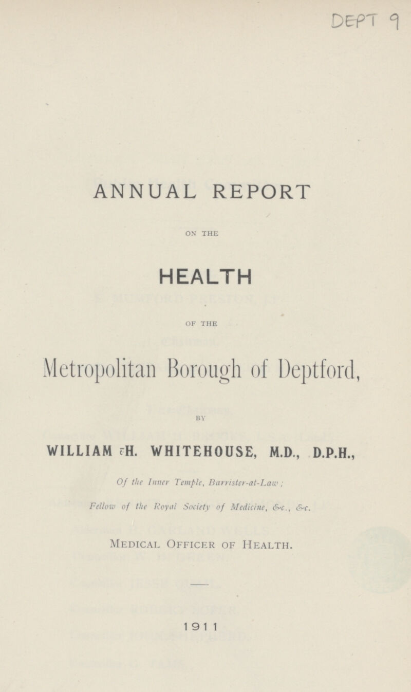 DEPT 9 ANNUAL REPORT ON THE HEALTH OF THE Metropolitan Borough of Deptford, BY WILLIAM ?H. WHITEHOUSE, M.D., D.P.H., Of the Inner Temple, Barrister-at-Law; Fellow of the Royal Society of Medicine, &c., &c. Medical Officer of Health. 1911