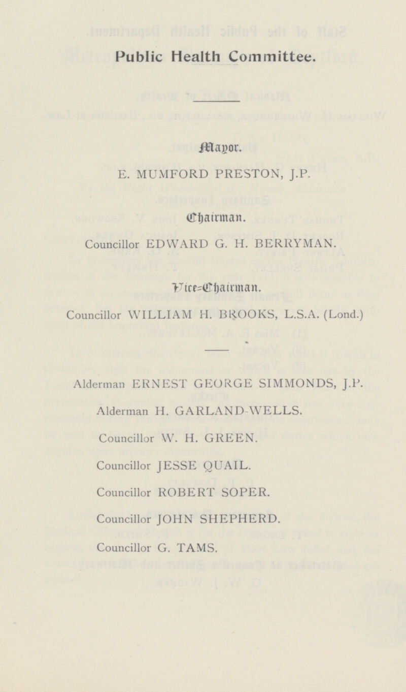 Public Health Committee. Mayor. E. MUMFORD PRESTON, J.P. Chairman. Councillor EDWARD G. H. BERRYMAN. Vice=chairman. Councillor WILLIAM H. BROOKS, L.S.A. (Lond.) Alderman ERNEST GEORGE SIMMONDS, J.P. Alderman H. GARLAND WELLS. Councillor W. H. GREEN. Councillor JESSE QUAIL. Councillor ROBERT SOPER. Councillor JOHN SHEPHERD. Councillor G. TAMS.