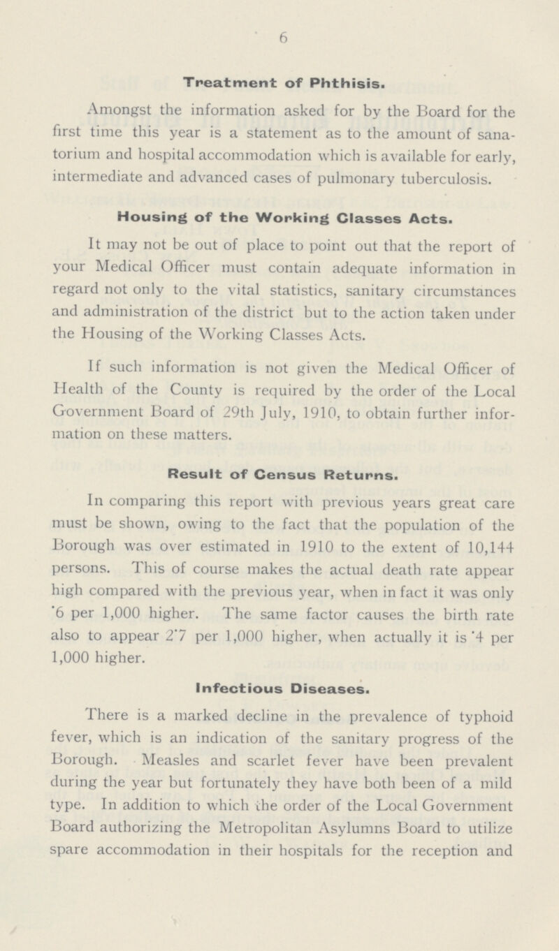 6 Treatment of Phthisis. Amongst the information asked for by the Board for the first time this year is a statement as to the amount of sana torium and hospital accommodation which is available for early, intermediate and advanced cases of pulmonary tuberculosis. Housing of the Working Classes Acts. It may not be out of place to point out that the report of your Medical Officer must contain adequate information in regard not only to the vital statistics, sanitary circumstances and administration of the district but to the action taken under the Housing of the Working Classes Acts. If such information is not given the Medical Officer of Health of the County is required by the order of the Local Government Board of 29th July, 1910, to obtain further infor mation on these matters. Result of Census Returns. In comparing this report with previous years great care must be shown, owing to the fact that the population of the Borough was over estimated in 1910 to the extent of 10,144 persons. This of course makes the actual death rate appear high compared with the previous year, when in fact it was only .6 per 1,000 higher. The same factor causes the birth rate also to appear 2.7 per 1,000 higher, when actually it is .4 per 1,000 higher. Infectious Diseases. There is a marked decline in the prevalence of typhoid fever, which is an indication of the sanitary progress of the Borough. Measles and scarlet fever have been prevalent during the year but fortunately they have both been of a mild type. In addition to which the order of the Local Government Board authorizing the Metropolitan Asylumns Board to utilize spare accommodation in their hospitals for the reception and