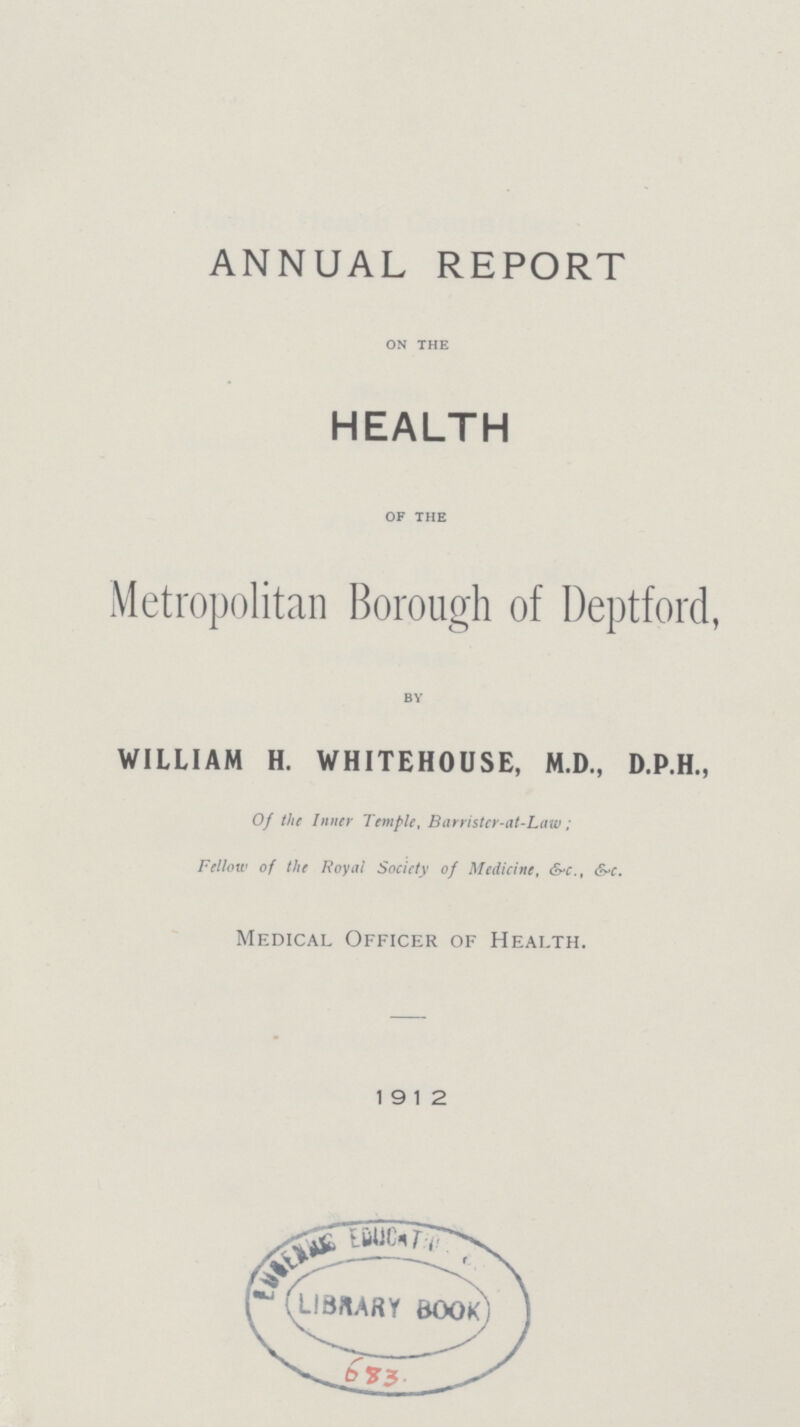 ANNUAL REPORT ON THE HEALTH OF THE Metropolitan Borough of Deptford BY WILLIAM H. WHITEHOUSE, M.D., D.P.H., Of the Inner Temple, Barristcr-at-Law; Fellow of the Royal Society of Medicine, &-c., &-c. Medical Officer of Health. 19 12