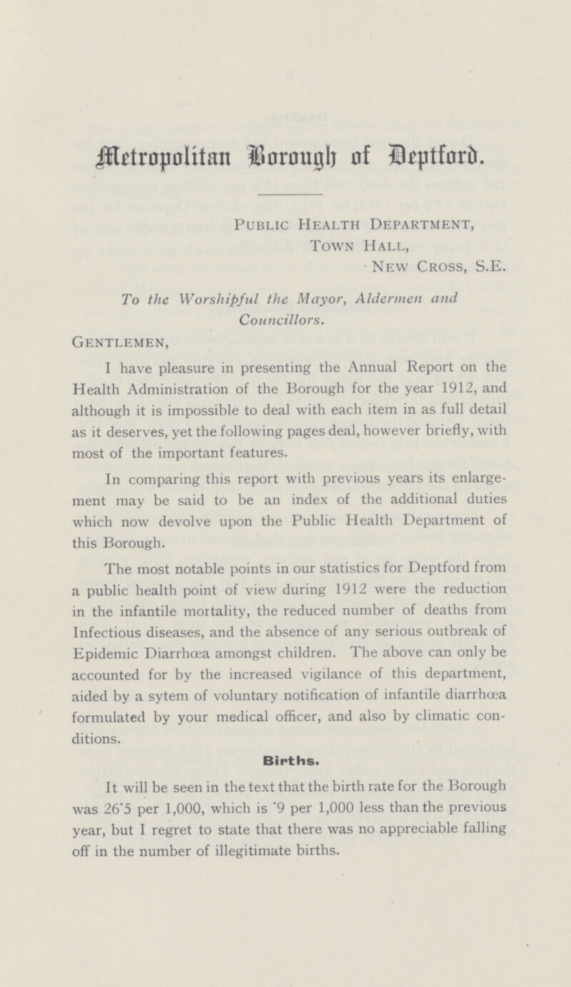 Metropolitan Borough of Deptford. Public Health Department, Town Hall, New Cross, S.E. To the Worshipful the Mayor, Aldermen and Councillors. Gentlemen, I have pleasure in presenting the Annual Report on the Health Administration of the Borough for the year 1912, and although it is impossible to deal with each item in as full detail as it deserves, yet the following pages deal, however briefly, with most of the important features. In comparing this report with previous years its enlarge ment may be said to be an index of the additional duties which now devolve upon the Public Health Department of this Borough. The most notable points in our statistics for Deptford from a public health point of view during 1912 were the reduction in the infantile mortality, the reduced number of deaths from Infectious diseases, and the absence of any serious outbreak of Epidemic Diarrœha amongst children. The above can only be accounted for by the increased vigilance of this department, aided by a sytem of voluntary notification of infantile diarrhœa formulated by your medical officer, and also by climatic con ditions. Births. It will be seen in the text that the birth rate for the Borough was 26'5 per 1,000, which is '9 per 1,000 less than the previous year, but I regret to state that there was no appreciable falling off in the number of illegitimate births.