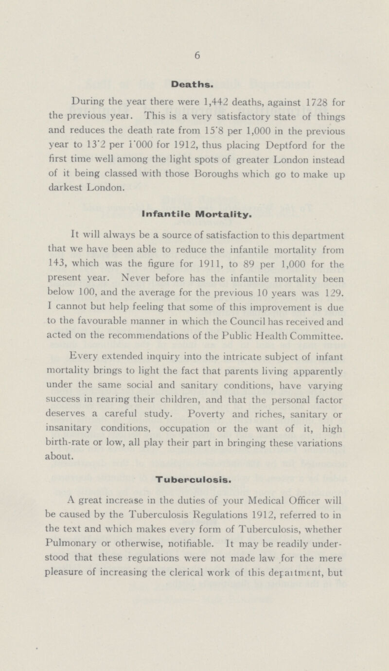 6 Deaths. During the year there were 1,442 deaths, against 1728 for the previous year. This is a very satisfactory state of things and reduces the death rate from 15.8 per 1,000 in the previous year to 13.2 per 1.000 for 1912, thus placing Deptford for the first time well among the light spots of greater London instead of it being classed with those Boroughs which go to make up darkest London. Infantile Mortality. It will always be a source of satisfaction to this department that we have been able to reduce the infantile mortality from 143, which was the figure for 1911, to 89 per 1,000 for the present year. Never before has the infantile mortality been below 100, and the average for the previous 10 years was 129. I cannot but help feeling that some of this improvement is due to the favourable manner in which the Council has received and acted on the recommendations of the Public Health Committee. Every extended inquiry into the intricate subject of infant mortality brings to light the fact that parents living apparently under the same social and sanitary conditions, have varying success in rearing their children, and that the personal factor deserves a careful study. Poverty and riches, sanitary or insanitary conditions, occupation or the want of it, high birth-rate or low, all play their part in bringing these variations about. Tuberculosis. A great increase in the duties of your Medical Officer will be caused by the Tuberculosis Regulations 1912, referred to in the text and which makes every form of Tuberculosis, whether Pulmonary or otherwise, notifiable. It may be readily under stood that these regulations were not made law for the mere pleasure of increasing the clerical work of this department, but