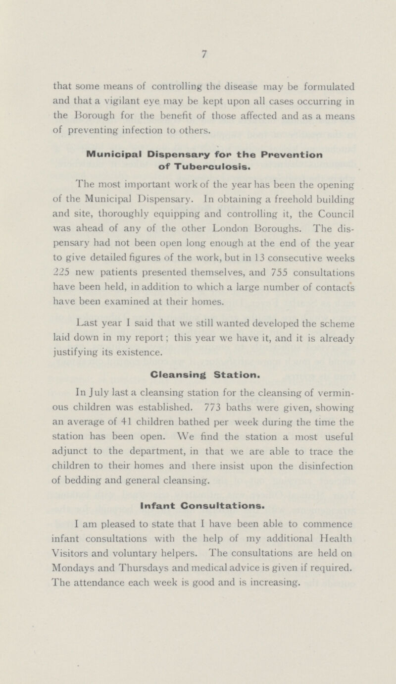 7 that some means of controlling the disease may be formulated and that a vigilant eye may be kept upon all cases occurring in the Borough for the benefit of those affected and as a means of preventing infection to others. Municipal Dispensary for the Prevention of Tuberculosis. The most important work of the year has been the opening of the Municipal Dispensary. In obtaining a freehold building and site, thoroughly equipping and controlling it, the Council was ahead of any of the other London Boroughs. The dis pensary had not been open long enough at the end of the year to give detailed figures of the work, but in 13 consecutive weeks 225 new patients presented themselves, and 755 consultations have been held, in addition to which a large number of contacts have been examined at their homes. Last year I said that we still wanted developed the scheme laid down in my report; this year we have it, and it is already justifying its existence. Cleansing Station. In July last a cleansing station for the cleansing of vermin ous children was established. 773 baths were given, showing an average of 41 children bathed per week during the time the station has been open. We find the station a most useful adjunct to the department, in that we are able to trace the children to their homes and there insist upon the disinfection of bedding and general cleansing. Infant Consultations. I am pleased to state that I have been able to commence infant consultations with the help of my additional Health Visitors and voluntary helpers. The consultations are held on Mondays and Thursdays and medical advice is given if required. The attendance each week is good and is increasing.