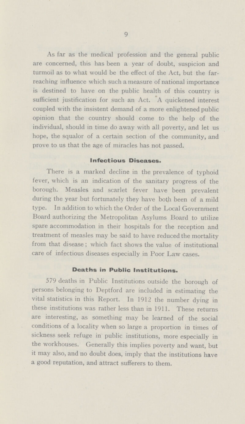 9 As far as the medical profession and the general public are concerned, this has been a year of doubt, suspicion and turmoil as to what would be the effect of the Act, but the far reaching influence which such a measure of national importance is destined to have on the public health of this country is sufficient justification for such an Act. A quickened interest coupled with the insistent demand of a more enlightened public opinion that the country should come to the help of the individual, should in time do away with all poverty, and let us hope, the squalor of a certain section of the community, and prove to us that the age of miracles has not passed. Infectious Diseases. There is a marked decline in the prevalence of typhoid fever, which is an indication of the sanitary progress of the borough. Measles and scarlet fever have been prevalent during the year but fortunately they have both been of a mild type. In addition to which the Order of the Local Government Board authorizing the Metropolitan Asylums Board to utilize spare accommodation in their hospitals for the reception and treatment of measles may be said to have reduced the mortality from that disease; which fact shows the value of institutional care of infectious diseases especially in Poor Law cases. Deaths in Public Institutions. 579 deaths in Public Institutions outside the borough of persons belonging to Deptford are included in estimating the vital statistics in this Report. In 1912 the number dying in these institutions was rather less than in 1911. These returns are interesting, as something may be learned of the social conditions of a locality when so large a proportion in times of sickness seek refuge in public institutions, more especially in the workhouses. Generally this implies poverty and want, but it may also, and no doubt does, imply that the institutions have a good reputation, and attract sufferers to them.