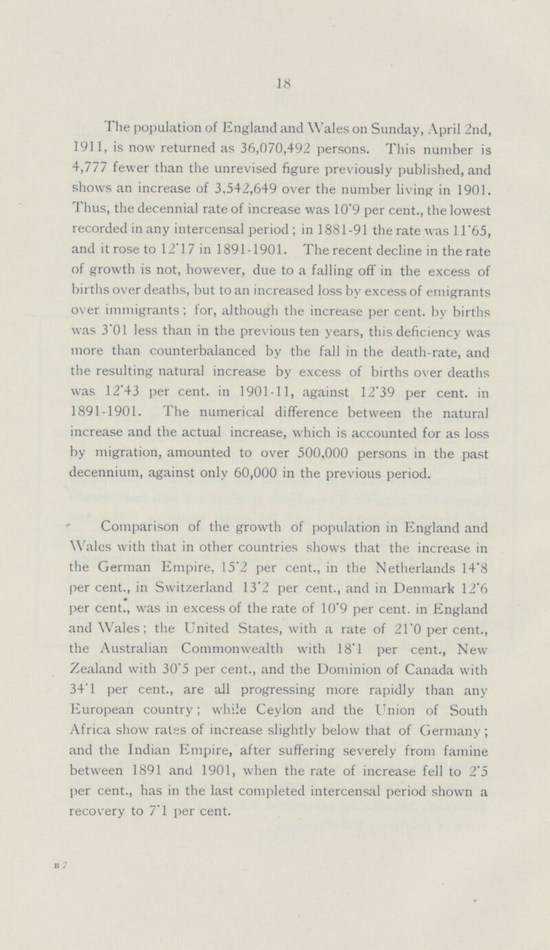 18 The population of England and Wales on Sunday, April 2nd, 1911, is now returned as 36,070,492 persons. This number is 4,777 fewer than the unrevised figure previously published, and shows an increase of 3,542,649 over the number living in 1901. Thus, the decennial rate of increase was 10.9 per cent., the lowest recorded in any intercensal period; in 1881-91 the rate was 11.65, and it rose to 12.17 in 1891-1901. The recent decline in the rate of growth is not, however, due to a falling off in the excess of births over deaths, but to an increased loss by excess of emigrants over immigrants; for, although the increase per cent. by births was 3.01 less than in the previous ten years, this deficiency was more than counterbalanced by the fall in the death-rate, and the resulting natural increase by excess of births over deaths was 12.43 per cent, in 1901-11, against 12.39 per cent. in 1891-1901. The numerical difference between the natural increase and the actual increase, which is accounted for as loss by migration, amounted to over 500,000 persons in the past decennium, against only 60,000 in the previous period. Comparison of the growth of population in England and Wales with that in other countries shows that the increase in the German Empire, 15.2 per cent., in the Netherlands 14'8 per cent., in Switzerland 13.2 per cent., and in Denmark 12.6 per cent., was in excess of the rate of 10.9 per cent. in England and Wales; the United States, with a rate of 21.0 per cent.. the Australian Commonwealth with 18.1 per cent., New Zealand with 30'5 per cent., and the Dominion of Canada with 34.1 per cent., are all progressing more rapidly than any European country; while Ceylon and the Union of South Africa show rates of increase slightly below that of Germany ; and the Indian Empire, after suffering severely from famine between 1891 and 1901, when the rate of increase fell to 2.5 per cent., has in the last completed intercensal period shown a recovery to 7.1 per cent. B 7