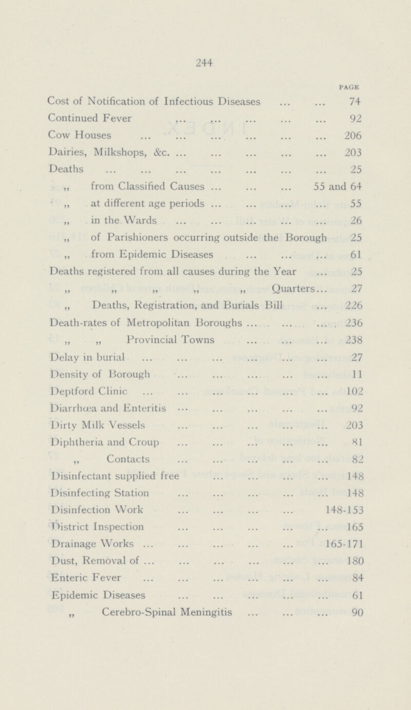 244 PAGE Cost of Notification of Infectious Diseases 74 Continued Fever 92 Cow Houses 206 Dairies, Milkshops, &c. 203 Deaths 25 ,, from Classified Causes 55 and 64 ,, at different age periods 55 ,, in the Wards 26 ,, of Parishioners occurring outside the Borough 25 ,, from Epidemic Diseases 61 Deaths registered from all causes during the Year 25 „ „ „ „ „ Quarters 27 „ Deaths, Registration, and Burials Bill 226 Death-rates of Metropolitan Boroughs 236 ,, ,, Provincial Towns 238 Delay in burial 27 Density of Borough 11 Deptford Clinic 102 Diarrhuja and Enteritis 92 Dirty Milk Vessels 203 Diphtheria and Croup 81 „ Contacts 82 Disinfectant supplied free 148 Disinfecting Station 148 Disinfection Work 148-153 District Inspection 165 Drainage Works 165-171 Dust, Removal of 180 Enteric Fever 84 Epidemic Diseases 61 „ Cerebro-Spinal Meningitis 90
