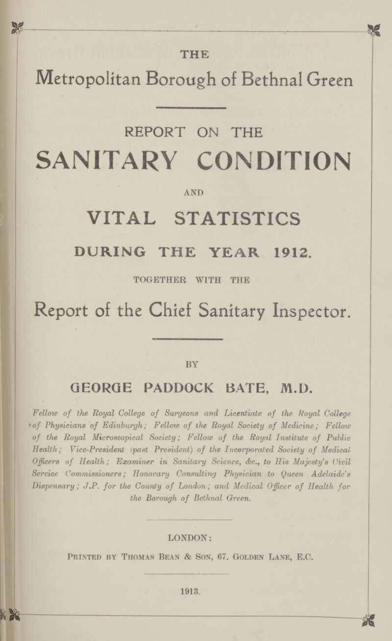 THE Metropolitan Borough of Bethnal Green REPORT ON THE SANITARY CONDITION AND VITAL STATISTICS DURING THE YEAR 1912. TOGETHER WITH THE Report of the Chief Sanitary Inspector. BY GEORGE PADDOCK BATE, M.D. Fellow of the Royal College of Surgeons and Licentiate of the Royal College •of Physicians of Edinburgh; Fellow of the Royal Society of Medicine; Fellow of the Royal Microscopical Society; Fellow of the Royal Institute of Public Health; Vice-President past President) of the Incorporated Society of Medical Officers of Health; Examiner in Sanitary Science, &c., to His Majesty's Civil Service Commissioners; Honorary Consulting Physician to Queen Adelaide's Dispensary; J.P. for the County of London; and Medical Officer of Health for the Borough of Bethnal Green. LONDON: Printed by Thomas Bean & Son, 67. Golden Lane, E.C. 1913.