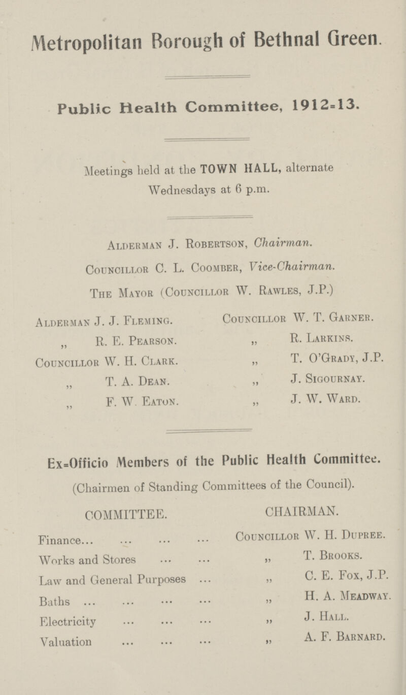 Metropolitan Borough of Bethnal Green. Public Health Committee, 1912=13. Meetings held at the TOWN HALL, alternate Wednesdays at 6 p.m. Alderman J. Robertson, Chairman. Councillor C. L. Coomber, Vice-Chairman. The Mayor (Councillor W. Rawles, J.P.) Alderman J. J. Fleming. Councillor W. T. Garner. „ R. E. Pearson. „ R. Larkins. Councillor VV. H. Clark. „ T. O'Grady, J.P. „ T. A. Dean. „ J. Sigournay. „ F. W Eaton. „ J. W. Ward. Ex=Officio Members of the Public Health Committee. (Chairmen of Standing Committees of the Council). COMMITTEE. CHAIRMAN. Finance Councillor W. H. Dupree. Works and Stores „ T. Brooks. Law and General Purposes „ C. E. Fox, J.P. Baths „ H. A. Meadway. Electricity „ J. Hall. Valuation ,, A. F. Barnard.