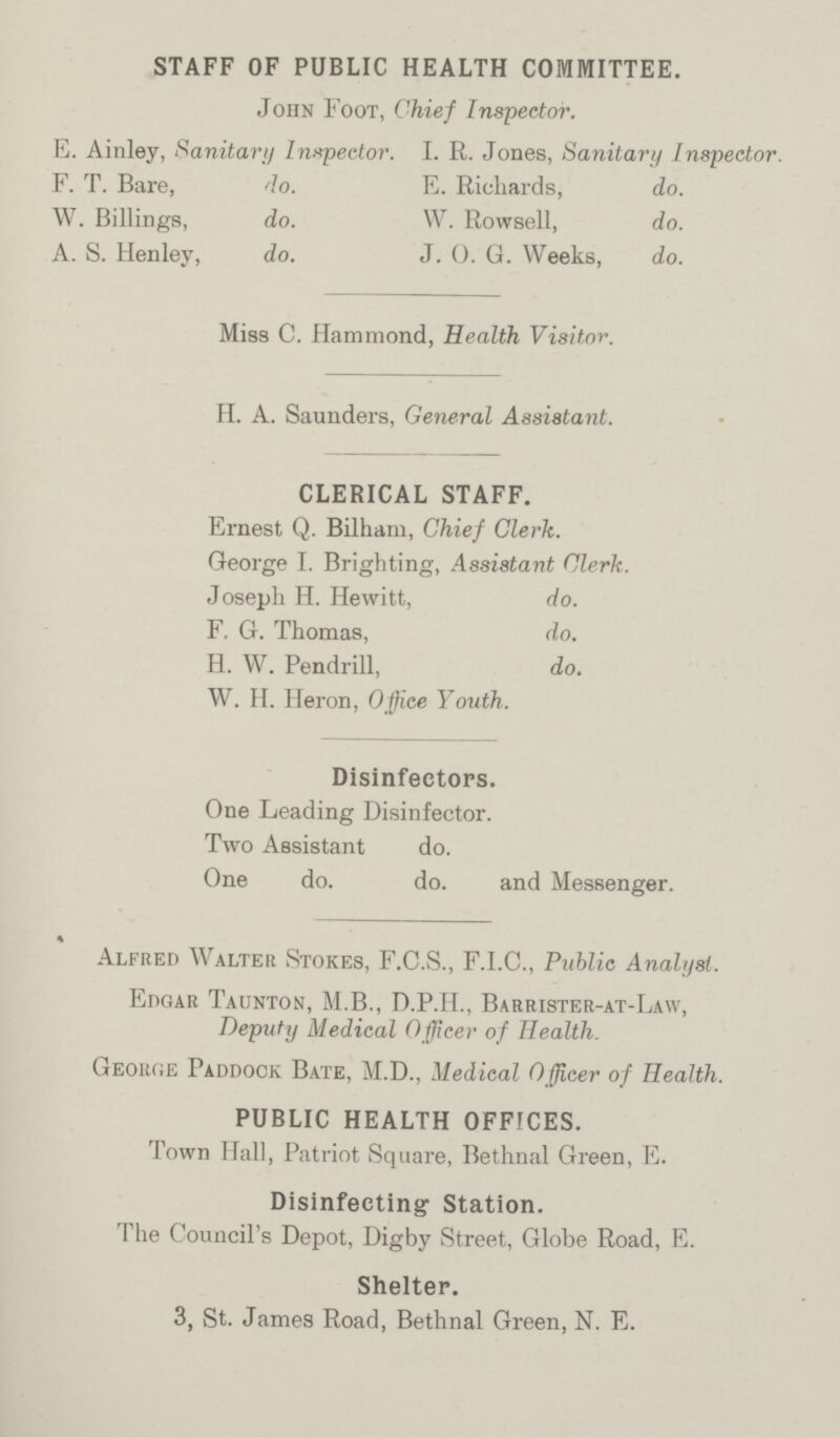 STAFF OF PUBLIC HEALTH COMMITTEE. John Foot, Chief Inspector. E. Ainley, Sanitary Inspector. I. R. Jones, Sanitary Inspector. F. T. Bare, do. E. Richards, do. W. Billings, do. W. Rowsell, do. A. S. Henley, do. J. 0. G. Weeks, do. Miss C. Hammond, Health Visitor. H. A. Saunders, General Assistant. CLERICAL STAFF. Ernest Q. Bilham, Chief Clerk. George I. Brighting, Assistant Clerk. Joseph H. Hewitt, do. F. G. Thomas, do. H. W. Pendrill, do. W. H. Heron, Office Youth. Disinfectors. One Leading Disinfector. Two Assistant do. One do. do. and Messenger. Alfred Walter Stokes, F.C.S., F.I.C., Public Analyst. Edgar Taunton, M.B., D.P.H., Barrister-at-Law, Deputy Medical Officer of Health. George Paddock Bate, M.D., Medical Officer of Health. PUBLIC HEALTH OFFICES. Town Hall, Patriot Square, Bethnal Green, E. Disinfecting Station. The Council's Depot, Digby Street, Globe Road, E. Shelter. 3, St. James Road, Bethnal Green, N. E.