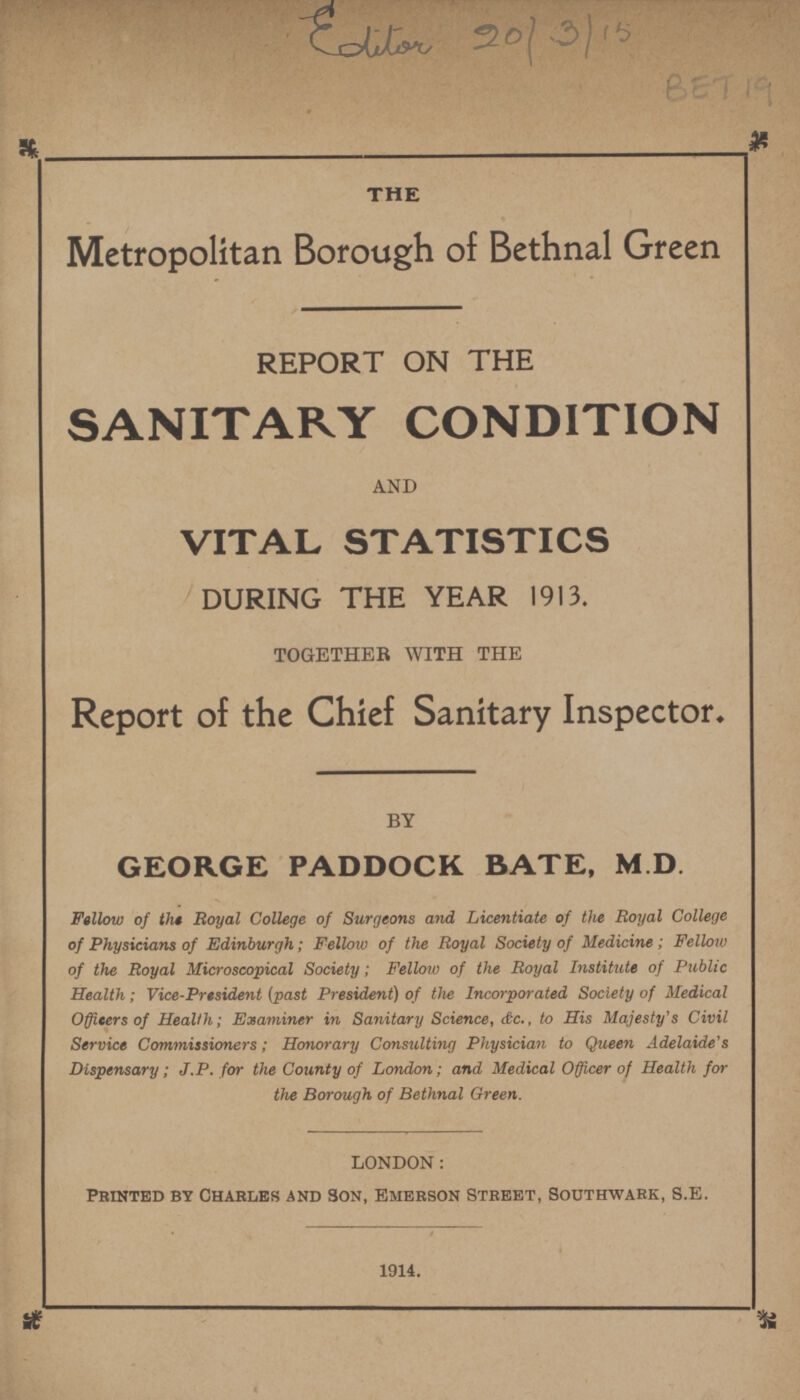 Editor 20/3/15 BET 19 THE Metropolitan Borough of Bethnal Green REPORT ON THE SANITARY CONDITION and VITAL STATISTICS DURING THE YEAR 1913. TOGETHER WITH THE Report of the Chief Sanitary Inspector, BY GEORGE PADDOCK BATE, M .D. Fellow of the Royal College of Surgeons and Licentiate of the Royal College of Physicians of Edinburgh; Fellow of the Royal Society of Medicine; Fellow of the Royal Microscopical Society; Fellow of the Royal Institute of Public Health; Vice-President (past President) of the Incorporated Society of Medical Officers of Health; Examiner in Sanitary Science, &c., to His Majesty's Civil Service Commissioners; Honorary Consulting Physician to Queen Adelaide's Dispensary; J.P. for the County of London; and Medical Officer of Health for the Borough of Bethnal Green. LONDON: Printed by Charles and Son, Emerson Street, Southwark, S.E. 1914.