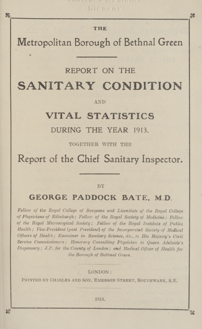 THE Metropolitan Borough of Bethnal Green REPORT ON THE SANITARY CONDITION AND VITAL STATISTICS DURING THE YEAR 1913. TOGETHER WITH THE Report of the Chief Sanitary Inspector, BY GEORGE PADDOCK BATE, M D Fellow of the Royal College of Surgeons and Licentiate of the Royal College of Physicians of Edinburgh; Fellow of the Royal Society of Medicine ; Fellow of the Royal Microscopical Society; Fellow of the Royal Institute of Public Health; Vice-President (past President) of the Incorporated Society of Medical Officers of Health ; Examiner in Sanitary Science, &c., to His Majesty's Civil Service Commissioners; Honorary Consulting Physician to Queen Adelaide's Dispensary; J.P. for the County of London; and Medical Officer of Health for the Borough of Bethnal Green. london: Printed by Charles and Son, Emerson Street, Southwark, S.e. 1914.