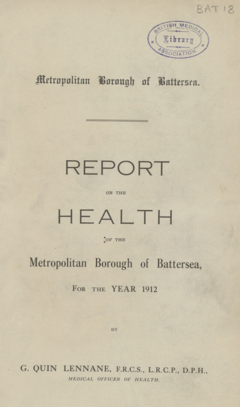 BAT 18 Metropolitan horough of Battmra. REPORT on the HEALTH of the Metropolitan Borough of Battersea, For the YEAR 1912 BY G. QUIN LENNANE, F.R.C.S., L.R.C.P., D.P.H., MEDICAL OFFICER OF HEALTH.