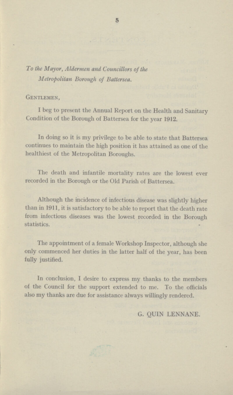 5 To the Mayor, Aldermen and Councillors of the Metropolitan Borough of Battersea. Gentlemen, I beg to present the Annual Report on the Health and Sanitary Condition of the Borough of Battersea for the year 1912. In doing so it is my privilege to be able to state that Battersea continues to maintain the high position it has attained as one of the healthiest of the Metropolitan Boroughs. The death and infantile mortality rates are the lowest ever recorded in the Borough or the Old Parish of Battersea. Although the incidence of infectious disease was slightly higher than in 1911, it is satisfactory to be able to report that the death rate from infectious diseases was the lowest recorded in the Borough statistics. The appointment of a female Workshop Inspector, although she only commenced her duties in the latter half of the year, has been fully justified. In conclusion, I desire to express my thanks to the members of the Council for the support extended to me. To the officials also my thanks are due for assistance always willingly rendered. G. QUIN LENNANE.
