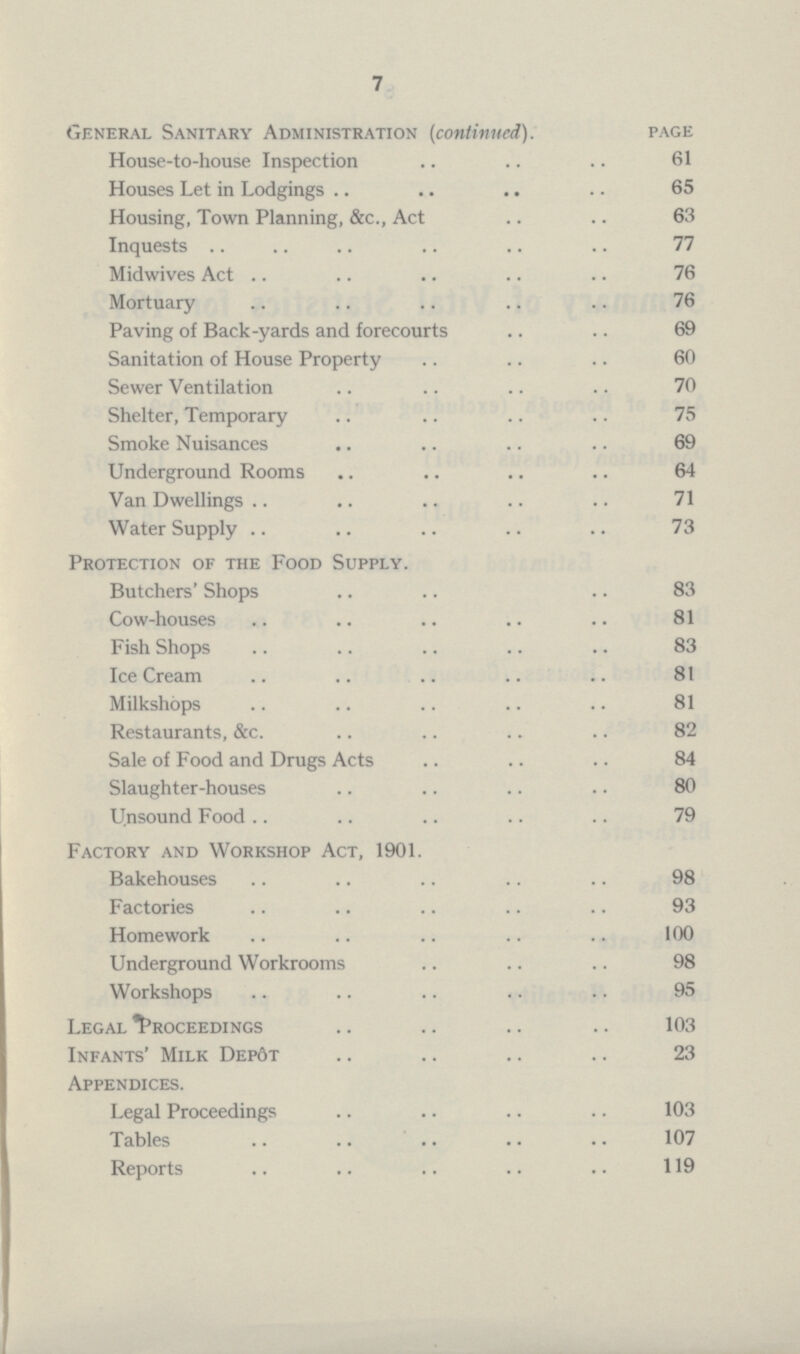 7 General Sanitary Administration (continued). page House-to-house Inspection 61 Houses Let in Lodgings 65 Housing, Town Planning, &c., Act 63 Inquests 77 Midwives Act 76 Mortuary 76 Paving of Back-yards and forecourts 69 Sanitation of House Property 60 Sewer Ventilation 70 Shelter, Temporary 75 Smoke Nuisances 69 Underground Rooms 64 Van Dwellings 71 Water Supply 73 Protection of the Food Supply. Butchers' Shops 83 Cow-houses 81 Fish Shops 83 Ice Cream 81 Milkshops 81 Restaurants, &c 82 Sale of Food and Drugs Act 84 Slaughter-houses 80 Unsound food Factory and Workshop Act, 1901. Bakehouses 98 Factories 93 Homework 100 Underground Workrooms 98 Workshops 95 Legal Proceedings 103 Infants' Milk Depôt 23 Appendices. Legal Proceedings 103 Tables 107 Reports 119