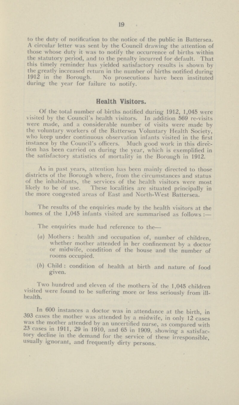 19 to the duty of notification to the notice of the public in Battersea. A circular letter was sent by the Council drawing the attention of those whose duty it was to notify the occurrence of births within the statutory period, and to the penalty incurred for default. That this timely reminder has yielded satisfactory results is shown by the greatly increased return in the number of births notified during 1912 in the Borough. No prosecutions have been instituted during the year for failure to notify. Health Visitors. Of the total number of births notified during 1912, 1,045 were visited by the Council's health visitors. In addition 569 re-visits were made, and a considerable number of visits were made by the voluntary workers of the Battersea Voluntary Health Society, who keep under continuous observation infants visited in the first instance by the Council's officers. Much good work in this direc tion has been carried on during the year, which is exemplified in the satisfactory statistics of mortality in the Borough in 1912. As in past years, attention has been mainly directed to those districts of the Borough where, from the circumstances and status of the inhabitants, the services of the health visitors were most likely to be of use. These localities are situated principally in the more congested areas of East and North-West Battersea. The results of the enquiries made by the health visitors at the homes of the 1,045 infants visited are summarised as follows:— The enquiries made had reference to the— (a) Mothers : health and occupation of, number of children, whether mother attended in her confinement by a doctor or midwife, condition of the house and the number of rooms occupied. (b) Child : condition of health at birth and nature of food given. Two hundred and eleven of the mothers of the 1,045 children visited were found to be suffering more or less seriously from ill health. In 600 instances a doctor was in attendance at the birth, in 393 cases the mother was attended by a midwife, in only 12 cases was the mother attended by an uncertified nurse, as compared with 23 cases in 1911, 29 in 1910, and 65 in 1909, showing a satisfac tory decline in the demand for the service of these irresponsible, usually ignorant, and frequently dirty persons.