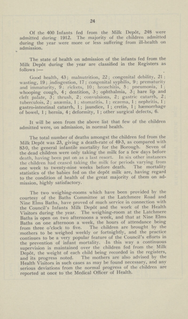 24 Of the 400 Infants fed from the Milk Depot, 248 were admitted during 1912. The majority of the children admitted during the year were more or less suffering from ill-health on admission. The state of health on admission of the infants fed from the Milk Dep6t during the year are classified in the Registers as follows:— Good health, 43; malnutrition, 22; congenital debility, 21; wasting, 19; jndisgestion, 17; congenital syphilis, 9; prematurity and immaturity, 9: rickets, 10; bronchitis, 5; pneumonia, 1; whooping cough, 4; dentition, 3; ophthalmia, 3; hare lip and cleft palate, 3; thrush, 2; convulsions, 2; gastric catarrh, 2; tuberculois, 2; anaemia, 1; stomatitis, 1; eczema, 1: nephritis, 1: gastro-intestinal catarrh, 1; jaundice, 1; cretin, 1; haemorrhage of bowel, 1; hernia, 4; deformity, 1; other surgical defects, 6. It will be seen from the above list that few of the children admitted were, on admission, in normal health. The total number of deaths amongst the children fed from the Milk Dep6t was 23, giving a death-rate of 49.3, as compared with 830, the general infantile mortality for the Borough. Seven of the dead children were only taking the milk for a few days before death, having been put on as a last resort. In six other instances the children had ceased taking the milk for periods varying from one week to twenty-nine weeks before death. The mortality statistics of the babies fed on the dep6t milk are, having regard to the condition of health of the great majority of them on ad mission, highly satisfactory. The two weighing-rooms which have been provided by the courtesy of the Baths Committee at the Latchmere Road and Nine Elms Baths, have proved of much service in connection with the Council's Infants Milk Depot and the work of the Health Visitors during the year. The weighing-room at the Latchmere Baths is open on two afternoons a week, and that at Nine Elms Baths on one afternoon a week, the hours of attendance being from three o'clock to five. The children are brought by the mothers to be weighed weekly or fortnightly, and the practice continues to be a very popular feature of the Council's efforts in the prevention of infant mortality. In this way a continuous supervision is maintained over the children fed from the Milk Depôt, the weight of each child being recorded in the registers, and its progress noted. The mothers are also advised by the Health Visitors in such cases as may be found necessary, and any serious deviations from the normal progress of the children are reported at once to the Medical Officer of Health.