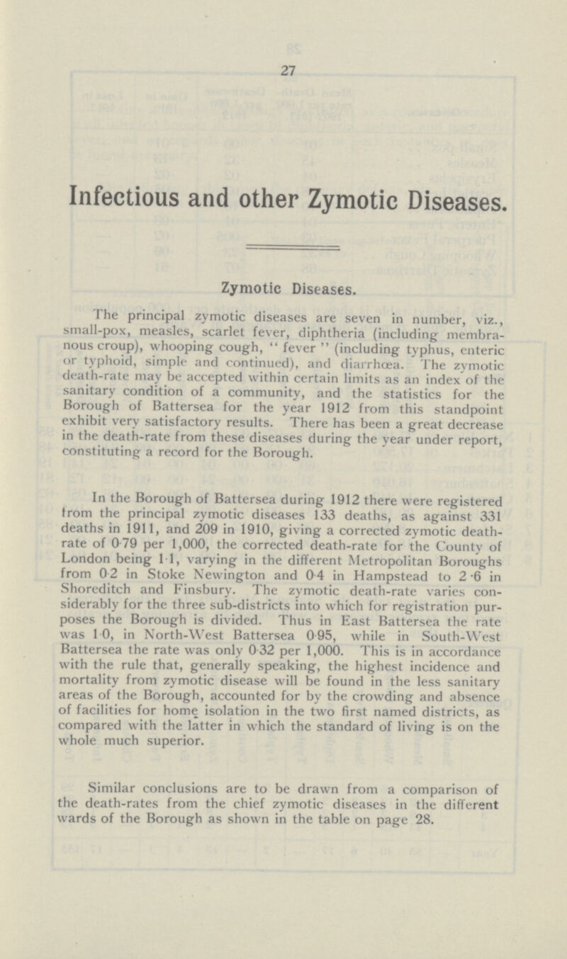 27 Infectious and other Zymotic Diseases. Zymotic Diseases. The principal zymotic diseases are seven in number, viz., small-pox, measles, scarlet fever, diphtheria (including membra nous croup), whooping cough,  fever  (including typhus, enteric or typhoid, simple and continued), and diarrhoea. The zymotic death-rate may be accepted within certain limits as an index of the sanitary condition of a community, and the statistics for the Borough of Battersea for the year 1912 from this standpoint exhibit very satisfactory results. There has been a great decrease in the death-rate from these diseases during the year under report, constituting a record for the Borough. In the Borough of Battersea during 1912 there were registered from the principal zymotic diseases 133 deaths, as against 331 deaths in 1911, and 209 in 1910, giving a corrected zymotic death rate of 0.79 per 1,000, the corrected death-rate for the County of London being 1.1, varying in the different Metropolitan Boroughs from 0.2 in Stoke Newington and 04 in Hampstead to 2.6 in Shoreditch and Finsbury. The zymotic death-rate varies con siderably for the three sub-districts into which for registration pur poses the Borough is divided. Thus in East Battersea the rate was 1.0, in North-West Battersea 0 95, while in South-West Battersea the rate was only 0.32 per 1,000. This is in accordance with the rule that, generally speaking, the highest incidence and mortality from zymotic disease will be found in the less sanitary areas of the Borough, accounted for by the crowding and absence of facilities for home isolation in the two first named districts, as compared with the latter in which the standard of living is on the whole much superior. Similar conclusions are to be drawn from a comparison of the death-rates from the chief zymotic diseases in the different wards of the Borough as shown in the table on page 28.