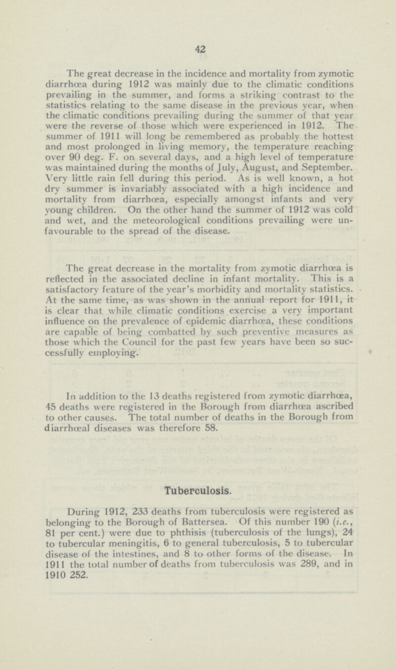 42 The great decrease in the incidence and mortality from zymotic diarrhoea during 1912 was mainly due to the climatic conditions prevailing in the summer, and forms a striking contrast to the statistics relating to the same disease in the previous year, when the climatic conditions prevailing during the summer of that year were the reverse of those which were experienced in 1912. The summer of 1911 will long be remembered as probably the hottest and most prolonged in living memory, the temperature reaching over 90 deg. F. on several days, and a high level of temperature was maintained during the months of July, August, and September. Very little rain fell during this period. As is well known, a hot dry summer is invariably associated with a high incidence and mortality from diarrhoea, especially amongst infants and very young children. On the other hand the summer of 1912 was cold and wet, and the meteorological conditions prevailing were un favourable to the spread of the disease. The great decrease in the mortality from zymotic diarrhoea is reflected in the associated decline in infant mortality. This is a satisfactory feature of the year's morbidity and mortality statistics. At the same time, as was shown in the annual report for 1911, it is clear that while climatic conditions exercise a very important influence on the prevalence of epidemic diarrhoea, these conditions are capable of being combatted by such preventive measures as those which the Council for the past few years have been so suc cessfully employing. In addition to the 13 deaths registered from zymotic diarrhoea, 45 deaths were registered in the Borough from diarrhoea ascribed to other causes. The total number of deaths in the Borough from diarrhoeal diseases was therefore 58. Tuberculosis. During 1912, 233 deaths from tuberculosis were registered as belonging to the Borough of Battersea. Of this number 190 (i.e., 81 per cent.) were due to phthisis (tuberculosis of the lungs), 24 to tubercular meningitis, 6 to general tuberculosis, 5 to tubercular disease of the intestines, and 8 to other forms of the disease. In 1911 the total number of deaths from tuberculosis was 289, and in 1910 252.