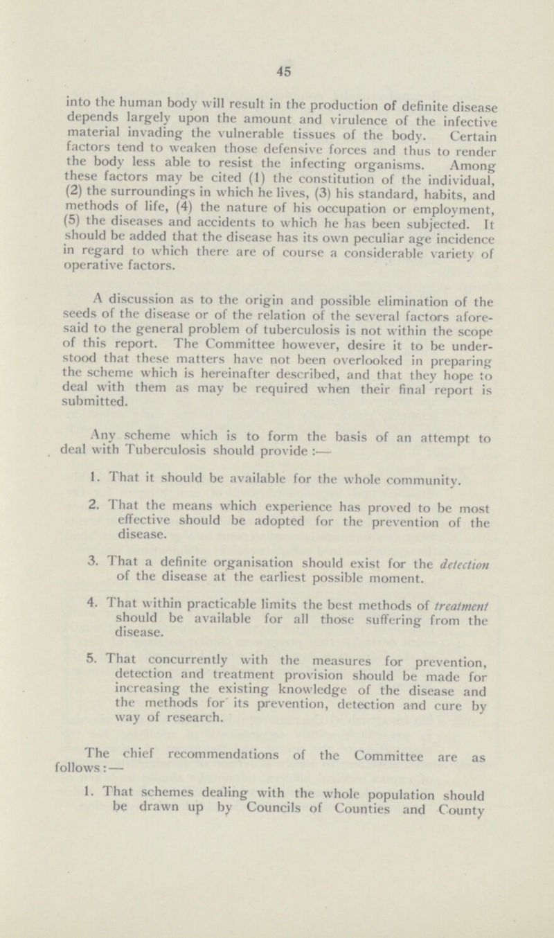 45 into the human body will result in the production of definite disease depends largely upon the amount and virulence of the infective material invading the vulnerable tissues of the body. Certain factors tend to weaken those defensive forces and thus to render the body less able to resist the infecting organisms. Among these factors may be cited (1) the constitution of the individual, (2) the surroundings in which he lives, (3) his standard, habits, and methods of life, (4) the nature of his occupation or employment, (5) the diseases and accidents to which he has been subjected. It should be added that the disease has its own peculiar age incidence in regard to which there are of course a considerable variety of operative factors. A discussion as to the origin and possible elimination of the seeds of the disease or of the relation of the several factors afore said to the general problem of tuberculosis is not within the scope of this report. The Committee however, desire it to be under stood that these matters have not been overlooked in preparing the scheme which is hereinafter described, and that they hope to deal with them as may be required when their final report is submitted. Any scheme which is to form the basis of an attempt to deal with Tuberculosis should provide:— 1. That it should be available for the whole community. 2. That the means which experience has proved to be most effective should be adopted for the prevention of the disease. 3. That a definite organisation should exist for the detection of the disease at the earliest possible moment. 4. That within practicable limits the best methods of treatment should be available for all those suffering from the disease. 5. That concurrently with the measures for prevention, detection and treatment provision should be made for increasing the existing knowledge of the disease and the methods for its prevention, detection and cure by way of research. The chief recommendations of the Committee are as follows: — 1. That schemes dealing with the whole population should be drawn up by Councils of Counties and County
