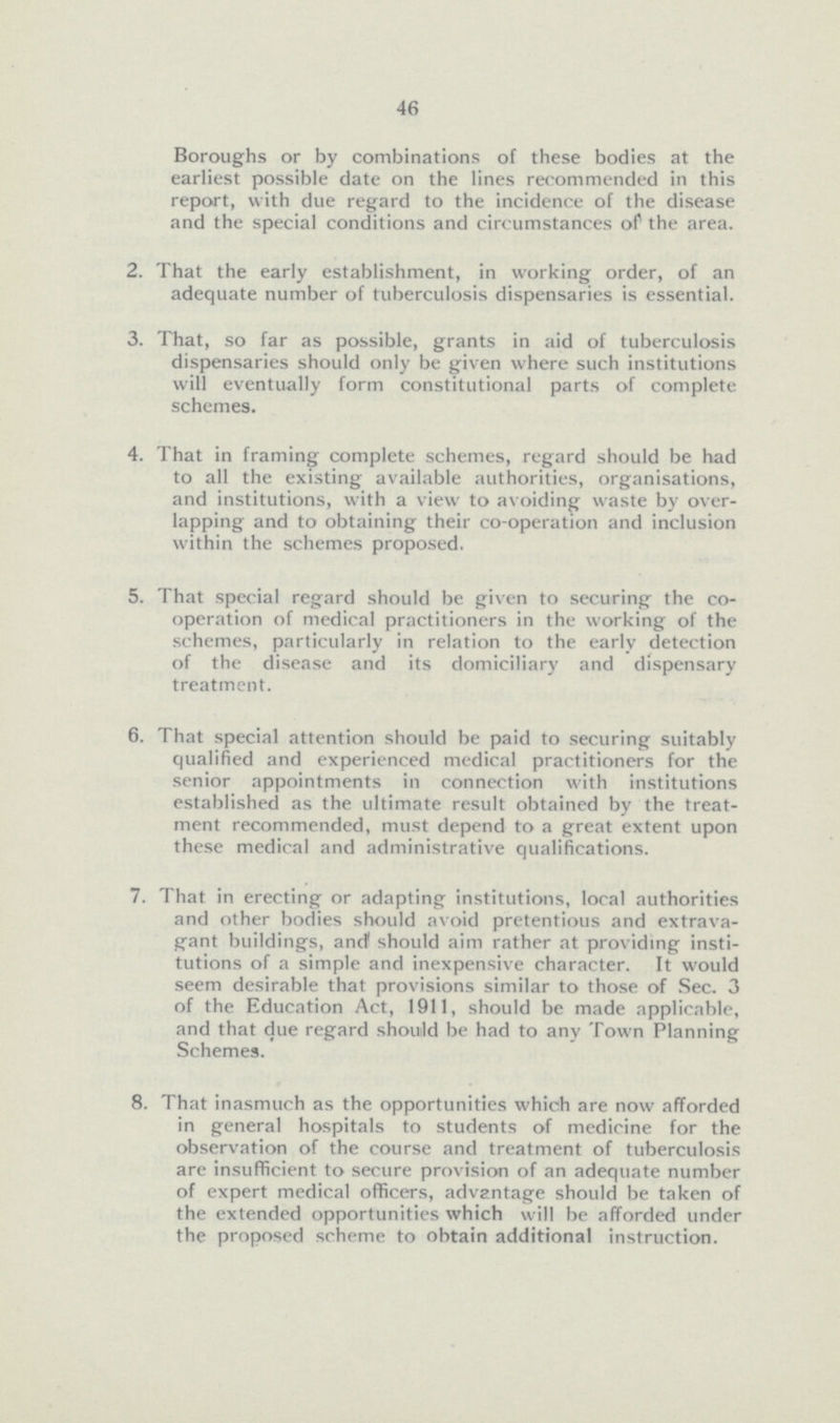 46 Boroughs or by combinations of these bodies at the earliest possible date on the lines recommended in this report, with due regard to the incidence of the disease and the special conditions and circumstances of the area. 2. That the early establishment, in working order, of an adequate number of tuberculosis dispensaries is essential. 3. That, so far as possible, grants in aid of tuberculosis dispensaries should only be given where such institutions will eventually form constitutional parts of complete schemes. 4. That in framing complete schemes, regard should be had to all the existing available authorities, organisations, and institutions, with a view to avoiding waste by over lapping and to obtaining their co-operation and inclusion within the schemes proposed. 5. That special regard should be given to securing the co¬ operation of medical practitioners in the working of the schemes, particularly in relation to the early detection of the disease and its domiciliary and dispensary treatment. 6. That special attention should be paid to securing suitably qualified and experienced medical practitioners for the senior appointments in connection with institutions established as the ultimate result obtained by the treat ment recommended, must depend to a great extent upon these medical and administrative qualifications. 7. That in erecting or adapting institutions, local authorities and other bodies should avoid pretentious and extrava gant buildings, and should aim rather at providing insti tutions of a simple and inexpensive character. It would seem desirable that provisions similar to those of Sec. 3 of the Education Act, 1911. should be made applicable, and that due regard should be had to any Town Planning Schemes. 8. That inasmuch as the opportunities which are now afforded in general hospitals to students of medicine for the observation of the course and treatment of tuberculosis are insufficient to secure provision of an adequate number of expert medical officers, advantage should be taken of the extended opportunities which will be afforded under the proposed scheme to obtain additional instruction.