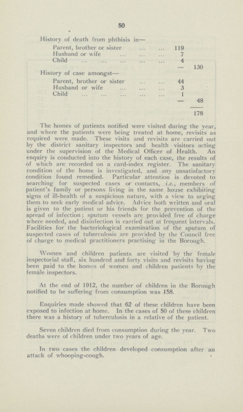 50 History of death from phthisis in— Parent, brother or sister 119 Husband or wife 7 Child 4 130 History of case amongst— Parent, brother or sister 44 Husband or wife 3 Child 1 48 178 The homes of patients notified were visited during the year, and where the patients were being treated at home, revisits as required were made. These visits and revisits are carried out by the district sanitary inspectors and health visitors acting under the supervision of the Medical Officer of Health. An enquiry is conducted into the history of each case, the results of of which are recorded on a card-index register. The sanitary condition of the home is investigated, and any unsatisfactory condition found remedied. Particular attention is devoted to searching for suspected cases or contacts, i.e., members of patient's family or persons living in the same house exhibiting signs of ill-health of a suspicious nature, with a view to urging them to seek early medical advice. Advice both written and oral is given to the patient or his friends for the prevention of the spread of infection; sputum vessels are provided free of charge where needed, and disinfection is carried out at frequent intervals. Facilities for the bacteriological examination of the sputum of suspected cases of tuberculosis are provided by the Council free of charge to medical practitioners practising in the Borough. Women and children patients are visited by the female inspectorial staff, six hundred and forty visits and revisits having been paid to the homes of women and children patients by the female inspectors. At the end of 1912, the number of children in the Borough notified to be suffering from consumption was 158. Enquiries made showed that 62 of these children have been exposed to infection at home. In the cases of 50 of these children there was a history of tuberculosis in a relative of the patient. Seven children died from consumption during the year. Two deaths were of children under two years of age. In two cases the children developed consumption after an attack of whooping-cough.