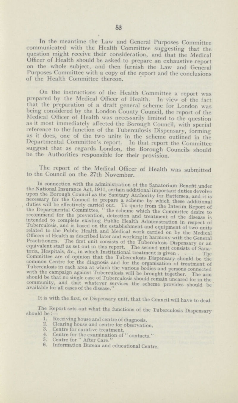 53 In the meantime the Law and General Purposes Committee communicated with the Health Committee suggesting that the question might receive their consideration, and that the Medical Officer of Health should be asked to prepare an exhaustive report on the whole subject, and then furnish the Law and General Purposes Committee with a copy of the report and the conclusions of the Health Committee thereon. On the instructions of the Health Committee a report was prepared by the Medical Officer of Health. In view of the fact that the preparation of a draft general scheme for London was being considered by the London County Council, the report of the Medical Officer of Health was necessarily limited to the question as it most immediately affected the Borough Council, with special reference to the function of the Tuberculosis Dispensary, forming as it does, one of the two units in the scheme outlined in the Departmental Committee's report. In that report the Committee suggest that as regards London, the Borough Councils should be the Authorities responsible for their provision. The report of the Medical Officer of Health was submitted to the Council on the 27th November. In connection with the administration of the Sanatorium Benefit under the National Insurance Act, 1911, certain additional important duties devolve upon the Borough Council as the Sanitary Authority for Battersea, and it is necessary for the Council to prepare a scheme by which these additional duties will be effectively carried out. To quote from the Interim Report of the Departmental Committee, the scheme which the Committee desire to recommend for the prevention, detection and treatment of the disease is intended to complete existing Public Health Administration in respect of Tuberculosis, and is based on the establishment and equipment of two units related to the Public Health and Medical work carried on by the Medical Officers of Health as described later and working in harmony with the General Practitioners. The first unit consists of the Tuberculosis Dispensary or an equivalent staff as set out in this report. The second unit consists of Sana toria, Hospitals, &c., in which Institutional treatment is given. . . . The Committee are of opinion that the Tuberculosis Dispensary should be the common Centre for the diagnosis and for the organisation of treatment of Tuberculosis in each area at which the various bodies and persons connected with the campaign against Tuberculosis will be brought together. The aim should be that no single case of Tuberculosis should remain uncared for in the community, and that whatever services the scheme provides should be available for all cases of the disease. It is with the first, or Dispensary unit, that the Council will have to deal. The Report sets out what the functions of the Tuberculosis Dispensary should be :—- 1. Receiving house and centre of diagnosis. 2. Clearing house and centre for observation. 3. Centre for curative treatment. 4. Centre for the examination of  contacts. 5. Centre for After Care. 6. Information Bureau and educational Centre.