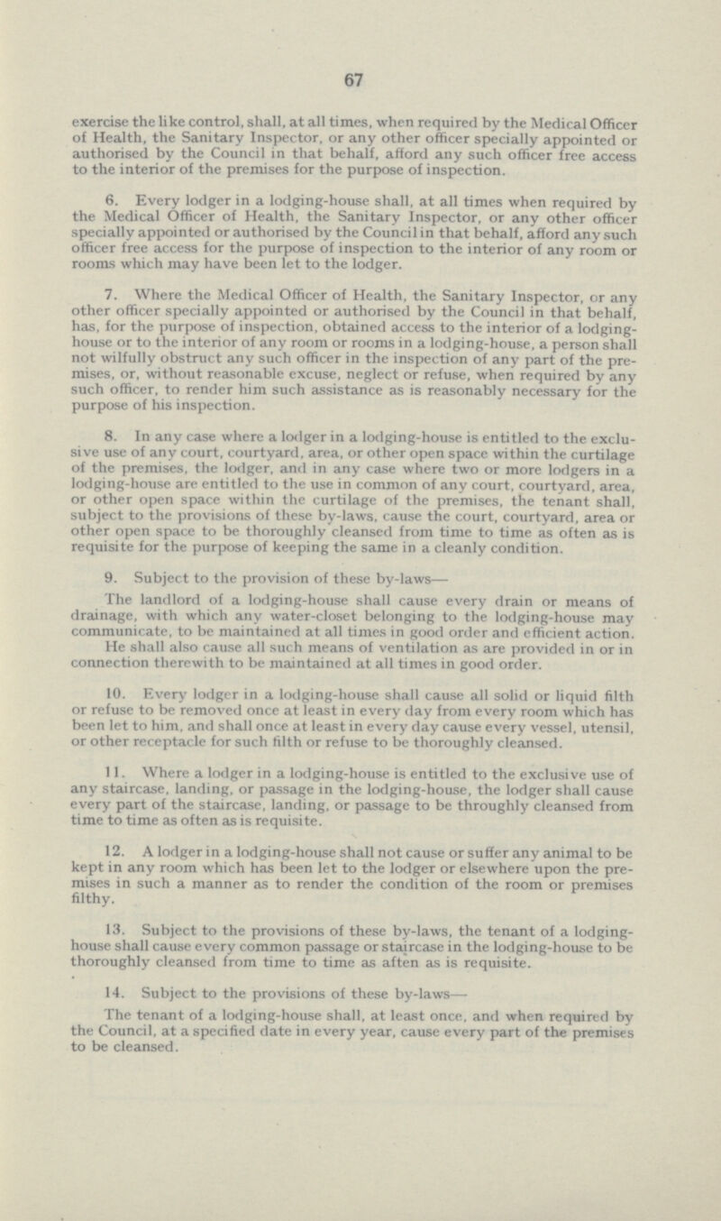 67 exercise the like control, shall, at all times, when required by the Medical Officer of Health, the Sanitary Inspector, or any other officer specially appointed or authorised by the Council in that behalf, afford any such officer free access to the interior of the premises for the purpose of inspection. 6. Every lodger in a lodging-house shall, at all times when required by the Medical Officer of Health, the Sanitary Inspector, or any other officer specially appointed or authorised by the Council in that behalf, afford any such officer free access for the purpose of inspection to the interior of any room or rooms which may have been let to the lodger. 7. Where the Medical Officer of Health, the Sanitary Inspector, or any other officer specially appointed or authorised by the Council in that behalf, has, for the purpose of inspection, obtained access to the interior of a lodging house or to the interior of any room or rooms in a lodging-house, a person shall not wilfully obstruct any such officer in the inspection of any part of the pre mises, or, without reasonable excuse, neglect or refuse, when required by any such officer, to render him such assistance as is reasonably necessary for the purpose of his inspection. 8. In any case where a lodger in a lodging-house is entitled to the exclu sive use of any court, courtyard, area, or other open space within the curtilage of the premises, the lodger, and in any case where two or more lodgers in a lodging-house are entitled to the use in common of any court, courtyard, area, or other open space within the curtilage of the premises, the tenant shall, subject to the provisions of these by-laws, cause the court, courtyard, area or other open space to be thoroughly cleansed from time to time as often as is requisite for the purpose of keeping the same in a cleanly condition. 9. Subject to the provision of these by-laws— The landlord of a lodging-house shall cause every drain or means of drainage, with which any water-closet belonging to the lodging-house may communicate, to be maintained at all times in good order and efficient action. He shall also cause all such means of ventilation as are provided in or in connection therewith to be maintained at all times in good order. 10. Every lodger in a lodging-house shall cause all solid or liquid filth or refuse to be removed once at least in every day from every room which has been let to him, and shall once at least in every day cause every vessel, utensil, or other receptacle for such filth or refuse to be thoroughly cleansed. 11. Where a lodger in a lodging-house is entitled to the exclusive use of any staircase, landing, or passage in the lodging-house, the lodger shall cause every part of the staircase, landing, or passage to be throughly cleansed from time to time as often as is requisite. 12. A lodger in a lodging-house shall not cause or suffer any animal to be kept in any room which has been let to the lodger or elsewhere upon the pre mises in such a manner as to render the condition of the room or premises filthy. 13. Subject to the provisions of these by-laws, the tenant of a lodging house shall cause every common passage or staircase in the lodging-house to be thoroughly cleansed from time to time as aften as is requisite. 14. Subject to the provisions of these by-laws— The tenant of a lodging-house shall, at least once, and when required by the Council, at a specified date in every year, cause every part of the premises to be cleansed.