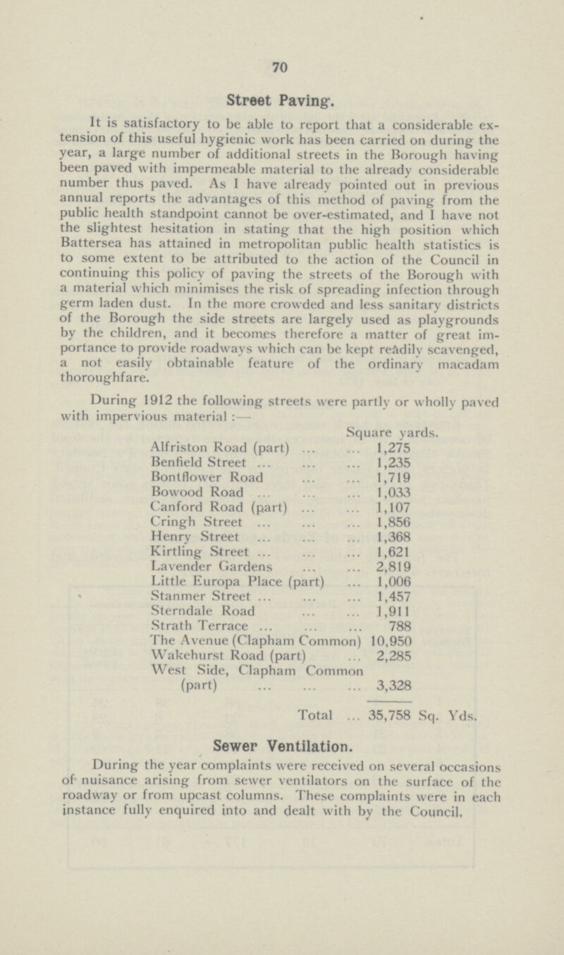 70 Street Paving. It is satisfactory to be able to report that a considerable extension of this useful hygienic work has been carried on during the year, a large number of additional streets in the Borough having been paved with impermeable material to the already considerable number thus paved. As I have already pointed out in previous annual reports the advantages of this method of paving from the public health standpoint cannot be over-estimated, and I have not the slightest hesitation in stating that the high position which Battersea has attained in metropolitan public health statistics is to some extent to be attributed to the action of the Council in continuing this policy of paving the streets of the Borough with a material which minimises the risk of spreading infection through germ laden dust. In the more crowded and less sanitary districts of the Borough the side streets are largely used as playgrounds by the children, and it becomes therefore a matter of great im portance to provide roadways which can be kept readily scavenged, a not easily obtainable feature of the ordinary macadam thoroughfare. During 1912 the following streets were partly or wholly paved with impervious material:— Square yards. Alfriston Road (part) 1,275 Benfield Street 1,235 Bontflower Road 1,719 Bowood Road 1,033 Canford Road (part) 1,107 Cringh Street 1,856 Henry Street 1,368 Kirtling Street 1,621 Lavender Gardens 2,819 Little Europa Place (part) 1,006 Stanmer Street 1,457 Sterndale Road 1 ,911 Strath Terrace 788 The Avenue (Clapham Common) 10,950 Wakehurst Road (part) 2,285 West Side, Clapham Common (part) 3,328 Total 35,758 Sq. Yds. Sewer Ventilation. During the year complaints were received on several occasions of nuisance arising from sewer ventilators on the surface of the roadway or from upcast columns. These complaints were in each instance fully enquired into and dealt with by the Council.