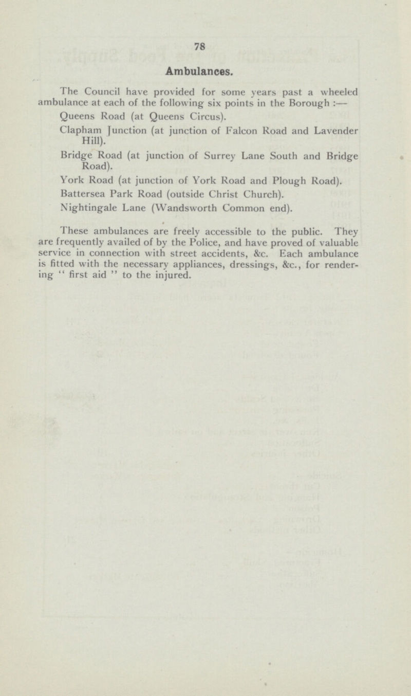 78 Ambulances. The Council have provided for some years past a wheeled ambulance at each of the following six points in the Borough:— Queens Road (at Queens Circus). Clapham Junction (at junction of Falcon Road and Lavender Hill). Bridge Road (at junction of Surrey Lane South and Bridge Road). York Road (at junction of York Road and Plough Road). Battersea Park Road (outside Christ Church). Nightingale Lane (Wandsworth Common end). These ambulances are freely accessible to the public. They are frequently availed of by the Police, and have proved of valuable service in connection with street accidents, &c. Each ambulance is fitted with the necessary appliances, dressings, &c., for rendering first aid to the injured.