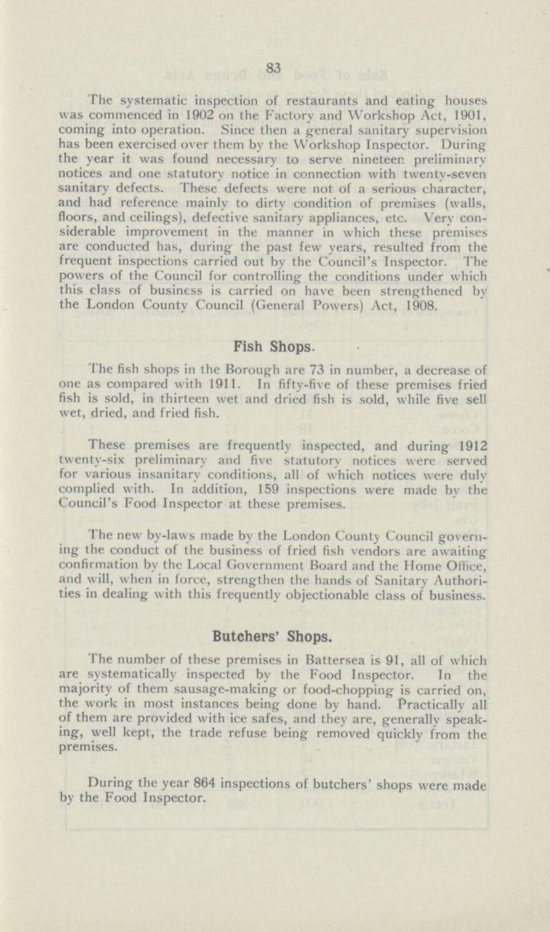 83 The systematic inspection of restaurants and eating houses was commenced in 1902 on the Factory and Workshop Act, 1901, coming into operation. Since then a general sanitary supervision has been exercised over them by the Workshop Inspector. During the year it was found necessary to serve nineteen preliminary notices and one statutory notice in connection with twenty-seven sanitary defects. These defects were not of a serious character, and had reference mainly to dirty condition of premises (walls, floors, and ceilings), defective sanitary appliances, etc. Very con siderable improvement in the manner in which these premises are conducted has, during the past few years, resulted from the frequent inspections carried out by the Council's Inspector. The powers of the Council for controlling the conditions under which this class of business is carried on have been strengthened by the London County Council (General Powers) Act, 1908. Fish Shops. The fish shops in the Borough are 73 in number, a decrease of one as compared with 1911. In fifty-five of these premises fried fish is sold, in thirteen wet and dried fish is sold, while five sell wet, dried, and fried fish. These premises are frequently inspected, and during 1912 twenty-six preliminary and five statutory notices were served for various insanitary conditions, all of which notices were duly complied with. In addition, 159 inspections were made by the Council's Food Inspector at these premises. The new by-laws made by the London County Council governing the conduct of the business of fried fish vendors are awaiting confirmation by the Local Government Board and the Home Office, and will, when in force, strengthen the hands of Sanitary Authorities in dealing with this frequently objectionable class of business. Butchers' Shops. The number of these premises in Battersea is 91, all of which are systematically inspected by the Food Inspector. In the majority of them sausage-making or food-chopping is carried on, the work in most instances being done by hand. Practically all of them are provided with ice safes, and they are, generally speaking, well kept, the trade refuse being removed quickly from the premises. During the year 864 inspections of butchers' shops were made by the Food Inspector.