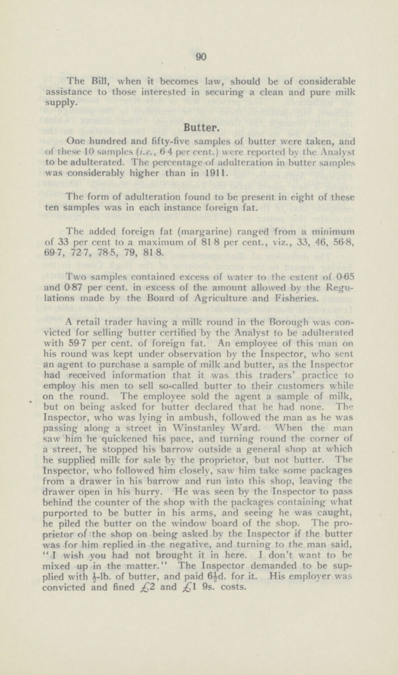 90 The Bill, when it becomes law, should be of considerable assistance to those interested in securing a clean and pure milk supply. Butter. One hundred and fifty-five samples of butter were taken, and of these 10 samples (i.e., 6.4 per cent.) were reported by the Analyst to be adulterated. The percentage of adulteration in butter samples was considerably higher than in 1911. The form of adulteration found to be present in eight of these ten samples was in each instance foreign fat. The added foreign fat (margarine) ranged from a minimum of 33 per cent. to a maximum of 81.8 per cent., viz., 33, 46, 56.8, 69.7, 72.7, 78.5, 79, 81.8. Two samples contained excess of water to the extent of 0.65 and 0.87 per cent. in excess of the amount allowed by the Regulations made by the Board of Agriculture and Fisheries. A retail trader having a milk round in the Borough was convicted for selling butter certified by the Analyst to be adulterated with 59.7 per cent. of foreign fat. An employee of this man on his round was kept under observation by the Inspector, who sent an agent to purchase a sample of milk and butter, as the Inspector had received information that it was this traders' practice to employ his men to sell so-called butter to their customers while on the round. The employee sold the agent a sample of milk, but on being asked for butter declared that he had none. The Inspector, who was lying in ambush, followed the man as he was passing along a street in Winstanley Ward. When the man saw him he quickened his pace, and turning round the corner of a street, he stopped his barrow outside a general shop at which he supplied milk for sale by the proprietor, but not butter. The Inspector, who followed him closely, saw him take some packages from a drawer in his barrow and run into this shop, leaving the drawer open in his hurry. He was seen by the Inspector to pass behind the counter of the shop with the packages containing what purported to be butter in his arms, and seeing he was caught, he piled the butter on the window board of the shop. The proprietor of the shop on being asked by the Inspector if the butter was for him replied in the negative, and turning to the man said, I wish you had not brought it in here. I don't want to be mixed up in the matter. The Inspector demanded to be supplied with ½-lb. of butter, and paid 6id. for it. His employer was convicted and fined £2 and 9s. costs.