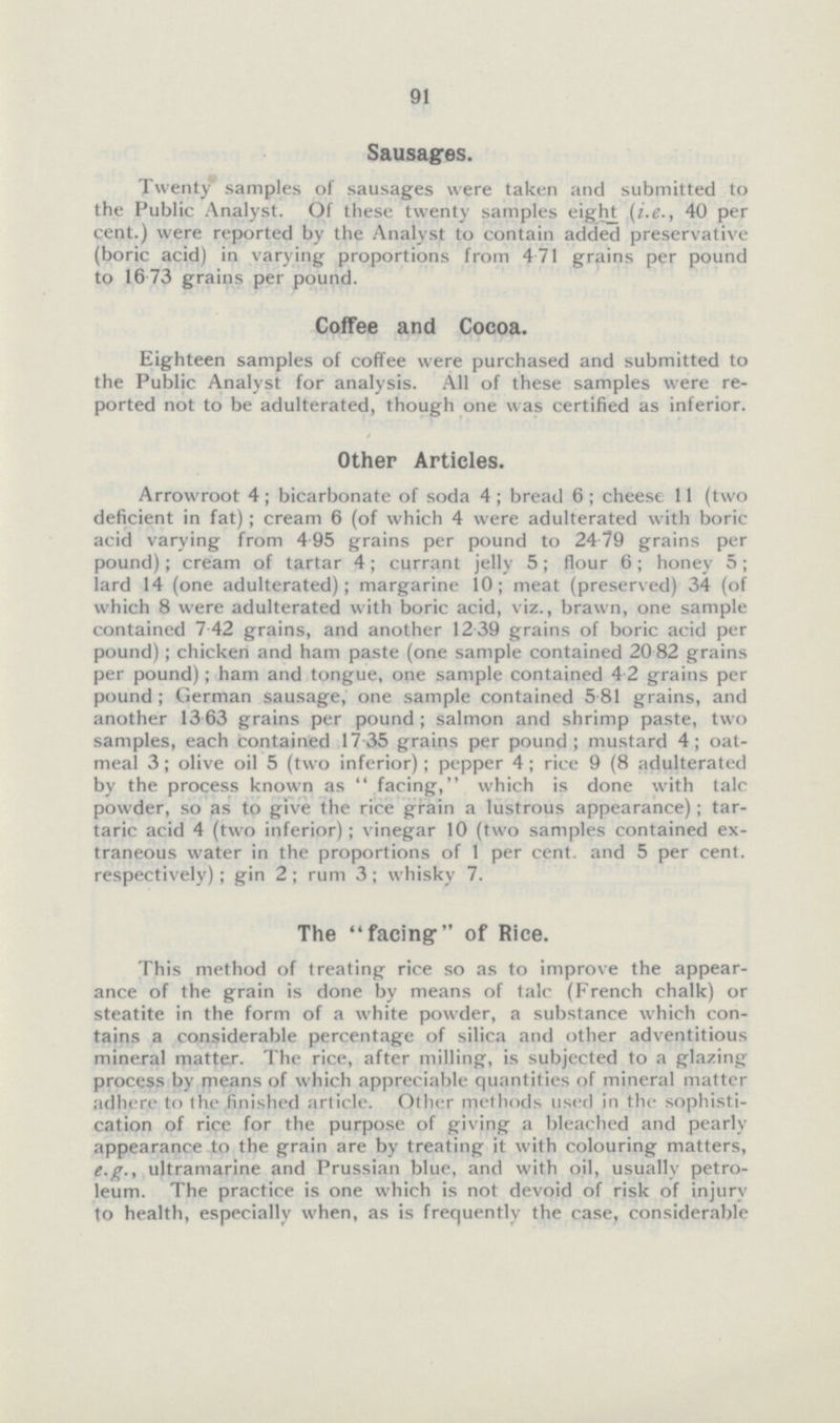 91 Sausages. Twenty' samples of sausages were taken and submitted to the Public Analyst. Of these twenty samples eight (i.e., 40 per cent.) were reported by the Analyst to contain added preservative (boric acid) in varying proportions from 4.71 grains per pound to 16.73 grains per pound. Coffee and Cocoa. Eighteen samples of coffee were purchased and submitted to the Public Analyst for analysis. All of these samples were reported not to be adulterated, though one was certified as inferior. Other Articles. Arrowroot 4; bicarbonate of soda 4; bread 6; cheese 11 (two deficient in fat); cream 6 (of which 4 were adulterated with boric acid varying from 4.95 grains per pound to 24.79 grains per pound); cream of tartar 4; currant jelly 5; flour 6; honey 5; lard 14 (one adulterated); margarine 10; meat (preserved) 34 (of which 8 were adulterated with boric acid, viz., brawn, one sample contained 7.42 grains, and another 12.39 grains of boric acid per pound); chicken and ham paste (one sample contained 20.82 grains per pound); ham and tongue, one sample contained 4.2 grains per pound; German sausage, one sample contained 5.81 grains, and another 13.63 grains per pound; salmon and shrimp paste, two samples, each contained 17.35 grains per pound; mustard 4; oatmeal 3; olive oil 5 (two inferior); pepper 4; rice 9 (8 adulterated by the process known as facing, which is done with talc powder, so as to give the rice grain a lustrous appearance); tartaric acid 4 (two inferior); vinegar 10 (two samples contained extraneous water in the proportions of 1 per cent. and 5 per cent. respectively); gin 2 ; rum 3; whisky 7. The facing of Rice. This method of treating rice so as to improve the appearance of the grain is done by means of talc (French chalk) or steatite in the form of a white powder, a substance which contains a considerable percentage of silica and other adventitious mineral matter. The rice, after milling, is subjected to a glazing process by means of which appreciable quantities of mineral matter adhere to the finished article. Other methods used in the sophistication of rice for the purpose of giving a bleached and pearly appearance to the grain are by treating it with colouring matters, e.g., ultramarine and Prussian blue, and with oil, usually petroleum. The practice is one which is not devoid of risk of injury to health, especially when, as is frequently the case, considerable