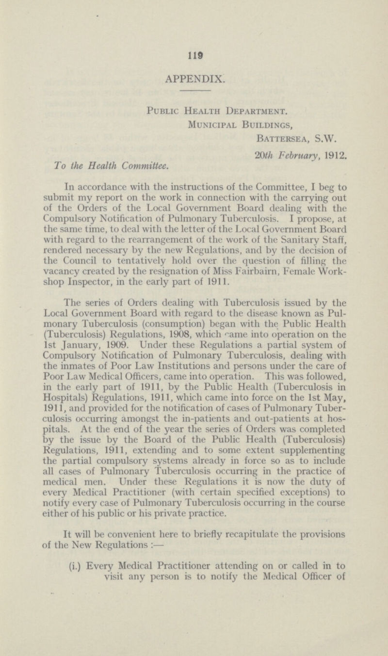 119 APPENDIX. Public Health Department. Municipal Buildings, Battersea, S.W. 20th February, 1912. To the Health Committee. In accordance with the instructions of the Committee, I beg to submit my report on the work in connection with the carrying out of the Orders of the Local Government Board dealing with the Compulsory Notification of Pulmonary Tuberculosis. I propose, at the same time, to deal with the letter of the Local Government Board with regard to the rearrangement of the work of the Sanitary Staff, rendered necessary by the new Regulations, and by the decision of the Council to tentatively hold over the question of filling the vacancy created by the resignation of Miss Fairbairn, Female Work shop Inspector, in the early part of 1911. The series of Orders dealing with Tuberculosis issued by the Local Government Board with regard to the disease known as Pul monary Tuberculosis (consumption) began with the Public Health (Tuberculosis) Regulations, 1908, which came into operation on the 1st January, 1909. Under these Regulations a partial system of Compulsory Notification of Pulmonary Tuberculosis, dealing with the inmates of Poor Law Institutions and persons under the care of Poor Law Medical Officers, came into operation. This was followed, in the early part of 1911, by the Public Health (Tuberculosis in Hospitals) Regulations, 1911, which came into force on the 1st May, 1911, and provided for the notification of cases of Pulmonary Tuber culosis occurring amongst the in-patients and out-patients at hos pitals. At the end of the year the series of Orders was completed by the issue by the Board of the Public Health (Tuberculosis) Regulations, 1911, extending and to some extent supplementing the partial compulsory systems already in force so as to include all cases of Pulmonary Tuberculosis occurring in the practice of medical men. Under these Regulations it is now the duty of every Medical Practitioner (with certain specified exceptions) to notify every case of Pulmonary Tuberculosis occurring in the course either of his public or his private practice. It will be convenient here to briefly recapitulate the provisions of the New Regulations:— (i.) Every Medical Practitioner attending on or called in to visit any person is to notify the Medical Officer of