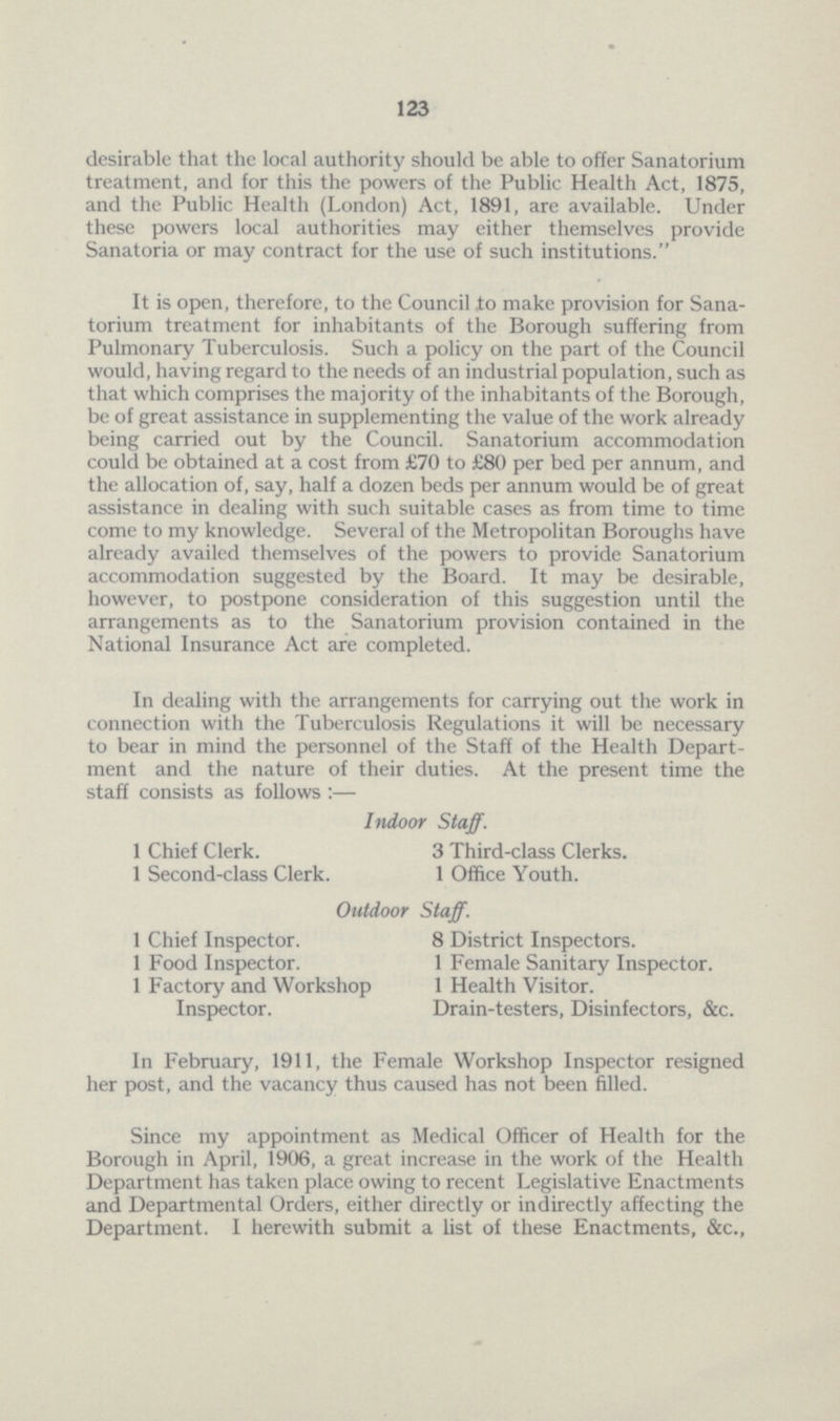 123 desirable that the local authority should be able to offer Sanatorium treatment, and for this the powers of the Public Health Act, 1875, and the Public Health (London) Act, 1891, are available. Under these powers local authorities may either themselves provide Sanatoria or may contract for the use of such institutions. It is open, therefore, to the Council to make provision for Sana torium treatment for inhabitants of the Borough suffering from Pulmonary Tuberculosis. Such a policy on the part of the Council would, having regard to the needs of an industrial population, such as that which comprises the majority of the inhabitants of the Borough, be of great assistance in supplementing the value of the work already being carried out by the Council. Sanatorium accommodation could be obtained at a cost from £70 to £80 per bed per annum, and the allocation of, say, half a dozen beds per annum would be of great assistance in dealing with such suitable cases as from time to time come to my knowledge. Several of the Metropolitan Boroughs have already availed themselves of the powers to provide Sanatorium accommodation suggested by the Board. It may be desirable, however, to postpone consideration of this suggestion until the arrangements as to the Sanatorium provision contained in the National Insurance Act are completed. In dealing with the arrangements for carrying out the work in connection with the Tuberculosis Regulations it will be necessary to bear in mind the personnel of the Staff of the Health Depart ment and the nature of their duties. At the present time the staff consists as follows :— Indoor Staff. 1 Chief Clerk. 3 Third-class Clerks. 1 Second-class Clerk. 1 Office Youth. Outdoor Staff. 1 Chief Inspector. 1 Food Inspector. 1 Factory and Workshop Inspector. 8 District Inspectors. 1 Female Sanitary Inspector. 1 Health Visitor. Drain-testers, Disinfectors, &c. In February, 1911, the Female Workshop Inspector resigned her post, and the vacancy thus caused has not been filled. Since my appointment as Medical Officer of Health for the Borough in April, 1906, a great increase in the work of the Health Department has taken place owing to recent Legislative Enactments and Departmental Orders, either directly or indirectly affecting the Department. I herewith submit a list of these Enactments, &c.,