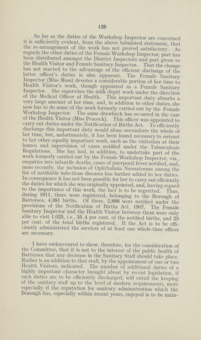 126 So far as the duties of the Workshop Inspector are concerned it is sufficiently evident, from the above tabulated statement, that the re-arrangement of the work has not proved satisfactory. As regards the other duties of the Female Workshop Inspector, part has been distributed amongst the District Inspectors and part given to the Health Visitor and Female Sanitary Inspector. That the change has not reacted to the advantage of the efficient discharge of the latter officer's duties is also apparent. The Female Sanitary Inspector (Miss Moss) devotes a considerable portion of her time to Health Visitor's work, though appointed as a Female Sanitary Inspector. She supervises the milk depot work under the direction of the Medical Officer of Health. This important.duty absorbs a very large amount of her time, and, in addition to other duties, she now has to do some of the work formerly carried out by the Female Workshop Inspector. The same drawback has occurred in the case of the Health Visitor (Miss Peacock). This officer was appointed to carry out duties under the Notification of Births Act. To efficiently discharge this important duty would alone necessitate the whole of her time, but, unfortunately, it has been found necessary to entrust to her other equally important work, such as the visitation at their homes and supervision of cases notified under the Tuberculosis Regulations. She has had, in addition, to undertake part of the work formerly carried out by the Female Workshop Inspector, viz., enquiries into infantile deaths, cases of puerperal fever notified, and, more recently, the inclusion of Ophthalmia Neonatorum among the list of notifiable infectious diseases has further added to her duties. In consequence it has not been possible for her to carry out efficiently the duties for which she was originally appointed, and, having regard to the importance of this work, the fact is to be regretted. Thus, during 1911, there were registered, belonging to the Borough of Battersea, 4,381 births. Of these, 2,888 were notified under the provisions of the Notification of Births Act, 1907. The Female Sanitary Inspector and the Health Visitor between them were only able to visit 1,025, i.e., 35.4 per cent, of the notified births, and 23 per cent, of the total births registered. If the Act is to be effi ciently administered the services of at least one whole-time officer are necessary. I have endeavoured to show, therefore, for the consideration of the Committee, that it is not to the interest of the public health of Battersea that any decrease in the Sanitary Staff should take place. Rather is an addition to that staff, by the appointment of one or two Health Visitors, indicated. The number of additional duties of a highly important character brought about by recent legislation, if such duties are to be efficiently discharged, will entail the keeping of the sanitary staff up to the level of modern requirements, more especially if the reputation for sanitary administration which the Borough has, especially within recent years, enjoyed is to be main¬