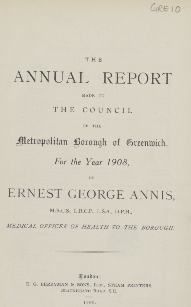 GRE 10 THE ANNUAL REPORT made to THE COUNCIL of the Metropolitan Borough of Greenwich, For the Year 1908, by ERNEST GEORGE ANNIS, M.R.C.S., L.R.C.P., L.S.A., D.P.H., MEDICAL OFFICER OF HEALTH TO THE BOROUGH. London: E. G. BERRYMAN & SONS, Ltd., STEAM PRINTERS, Blackheath Road, S.E. 1909.